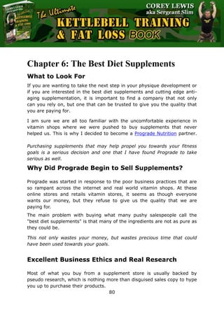 The Ultimate Kettlebell Training & Fat Loss Book
80
Chapter 6: The Best Diet Supplements
What to Look For
If you are wanting to take the next step in your physique development or
if you are interested in the best diet supplements and cutting edge anti-
aging supplementation, it is important to find a company that not only
can you rely on, but one that can be trusted to give you the quality that
you are paying for.
I am sure we are all too familiar with the uncomfortable experience in
vitamin shops where we were pushed to buy supplements that never
helped us. This is why I decided to become a Prograde Nutrition partner.
Purchasing supplements that may help propel you towards your fitness
goals is a serious decision and one that I have found Prograde to take
serious as well.
Why Did Prograde Begin to Sell Supplements?
Prograde was started in response to the poor business practices that are
so rampant across the internet and real world vitamin shops. At these
online stores and retails vitamin stores, it seems as though everyone
wants our money, but they refuse to give us the quality that we are
paying for.
The main problem with buying what many pushy salespeople call the
"best diet supplements" is that many of the ingredients are not as pure as
they could be.
This not only wastes your money, but wastes precious time that could
have been used towards your goals.
Excellent Business Ethics and Real Research
Most of what you buy from a supplement store is usually backed by
pseudo research, which is nothing more than disguised sales copy to hype
you up to purchase their products.
 