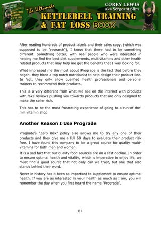 The Ultimate Kettlebell Training & Fat Loss Book
81
After reading hundreds of product labels and their sales copy, (which was
supposed to be "research"), I knew that there had to be something
different. Something better, with real people who were interested in
helping me find the best diet supplements, multivitamins and other health
related products that may help me get the benefits that I was looking for.
What impressed me the most about Prograde is the fact that before they
began, they hired a top notch nutritionist to help design their product line.
In fact, they only allow qualified health professionals and personal
trainers to recommend their products.
This is a very different from what we see on the internet with products
with fake reviews pushing you towards products that are only designed to
make the seller rich.
This has to be the most frustrating experience of going to a run-of-the-
mill vitamin shop.
Another Reason I Use Prograde
Prograde's "Zero Risk" policy also allows me to try any one of their
products and they give me a full 60 days to evaluate their product risk
free. I have found this company to be a great source for quality multi-
vitamins for both men and women.
It is a sad fact that our quality food sources are on a fast decline. In order
to ensure optimal health and vitality, which is imperative to enjoy life, we
must find a good source that not only can we trust, but one that also
stands behind their word.
Never in history has it been so important to supplement to ensure optimal
health. If you are as interested in your health as much as I am, you will
remember the day when you first heard the name "Prograde".
 