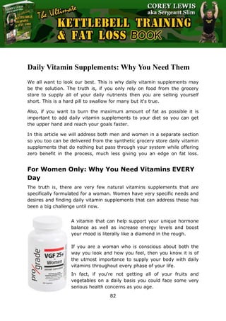 The Ultimate Kettlebell Training & Fat Loss Book
82
Daily Vitamin Supplements: Why You Need Them
We all want to look our best. This is why daily vitamin supplements may
be the solution. The truth is, if you only rely on food from the grocery
store to supply all of your daily nutrients then you are selling yourself
short. This is a hard pill to swallow for many but it's true.
Also, if you want to burn the maximum amount of fat as possible it is
important to add daily vitamin supplements to your diet so you can get
the upper hand and reach your goals faster.
In this article we will address both men and women in a separate section
so you too can be delivered from the synthetic grocery store daily vitamin
supplements that do nothing but pass through your system while offering
zero benefit in the process, much less giving you an edge on fat loss.
For Women Only: Why You Need Vitamins EVERY
Day
The truth is, there are very few natural vitamins supplements that are
specifically formulated for a woman. Women have very specific needs and
desires and finding daily vitamin supplements that can address these has
been a big challenge until now.
A vitamin that can help support your unique hormone
balance as well as increase energy levels and boost
your mood is literally like a diamond in the rough.
If you are a woman who is conscious about both the
way you look and how you feel, then you know it is of
the utmost importance to supply your body with daily
vitamins throughout every phase of your life.
In fact, if you're not getting all of your fruits and
vegetables on a daily basis you could face some very
serious health concerns as you age.
 