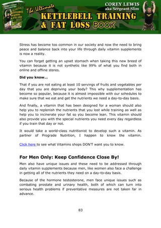 The Ultimate Kettlebell Training & Fat Loss Book
83
Stress has become too common in our society and now the need to bring
peace and balance back into your life through daily vitamin supplements
is now a reality.
You can forget getting an upset stomach when taking this new breed of
vitamin because it is not synthetic like 99% of what you find both in
online and offline stores.
Did you know…
That if you are not eating at least 10 servings of fruits and vegetables per
day that you are depriving your body? This why supplementation has
become so popular, because it is almost impossible with our schedules to
make sure that we eat and get the nutrients we need a day-to-day basis.
And finally, a vitamin that has been designed for a woman should also
help you to replenish the nutrients that you lost while training as well as
help you to incinerate your fat so you become lean. This vitamin should
also provide you with the special nutrients you need every day regardless
if you train that day or not.
It would take a world-class nutritionist to develop such a vitamin. As
partner of Prograde Nutrition, I happen to know the vitamin.
Click here to see what Vitamins shops DON'T want you to know.
For Men Only: Keep Confidence Close By!
Men also have unique issues and these need to be addressed through
daily vitamin supplements because men, like women also face a challenge
in getting all of the nutrients they need on a day-to-day basis.
Because of the hormone testosterone, men face unique issues such as
combating prostate and urinary health, both of which can turn into
serious health problems if preventative measures are not taken far in
advance.
 