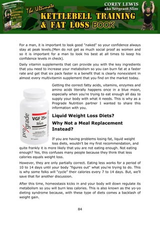 The Ultimate Kettlebell Training & Fat Loss Book
84
For a man, it is important to look good "naked" so your confidence always
stay at peak levels.(Men do not get as much social proof as women and
so it is important for a man to look his best at all times to keep his
confidence levels in check).
Daily vitamin supplements that can provide you with the key ingredients
that you need to increase your metabolism so you can burn fat at a faster
rate and get that six pack faster is a benefit that is clearly nonexistent in
almost every multivitamin supplement that you find on the market today.
Getting the correct fatty acids, vitamins, enzymes and
amino acids literally happens once in a blue moon,
especially when you're trying to eat enough all day to
supply your body with what it needs. This is why as a
Prograde Nutrition partner I wanted to share this
information with you.
Liquid Weight Loss Diets?
Why Not a Meal Replacement
Instead?
If you are having problems losing fat, liquid weight
loss diets, wouldn’t be my first recommendation, and
quite frankly it is more likely that you are not eating enough. Not eating
enough? Yes, this confuses many people because they think that less
calories equals weight loss.
However, they are only partially correct. Eating less works for a period of
10 to 14 days until your body "figures out" what you're trying to do. This
is why some folks will “cycle” their calories every 7 to 14 days. But, we’ll
save that for another discussion.
After this time, homeostasis kicks in and your body will down regulate its
metabolism so you will burn less calories. This is also known as the yo-yo
dieting syndrome because, with these type of diets comes a backlash of
weight gain.
 