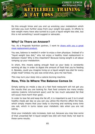 The Ultimate Kettlebell Training & Fat Loss Book
85
Do this enough times and you end up wrecking your metabolism which
will take you even further away from your weight loss goals. In efforts to
lose weight many have also turned to a just a liquid weight loss diet, but
this is not something I would suggest or advocate.
Why? Is There an Answer?
Yes. As a Prograde Nutrition partner, I want to share with you a great
meal replacement product.
You see, balance is needed in order to enjoy a lean physique. Instead of a
“liquid weight loss diet,” why not enjoy a healthy meal replacement in
between meals? Why is this important? Because losing weight is all about
ramping up your metabolism.
In short, this means eating enough food so your body is constantly
working all day in order to digest the amount of food that you're feeding
it. Besides, could you imagine living on a liquid weight loss diet for every
single meal? Unless my jaw was wired shut, give me real food.
This may turn your body into a calorie burning machine.
Now, This Is Where The Balance Comes In
Simply eating six meals a day at a fast food restaurant will not get you
the results that you are looking for. Fast food contains too many empty
calories (calorie rich/nutrient poor) and far too much saturated fat that
will cause more harm than good.
In order to lose fat and keep the fat off, it is important to eat 5 to 6 small
healthy meals per day so you can you utilize the thermic affect the food,
which simply means that your body is churning and working every time
you eat, which in turns raises your metabolic rate when you are not
eating.
Once your metabolic rate increases, look out, because you may lose some
of that unwanted fat! A liquid weight loss diet will most likely not lead to
these same results.
 