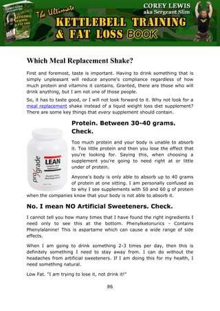 The Ultimate Kettlebell Training & Fat Loss Book
86
Which Meal Replacement Shake?
First and foremost, taste is important. Having to drink something that is
simply unpleasant will reduce anyone's compliance regardless of how
much protein and vitamins it contains. Granted, there are those who will
drink anything, but I am not one of those people.
So, it has to taste good, or I will not look forward to it. Why not look for a
meal replacement shake instead of a liquid weight loss diet supplement?
There are some key things that every supplement should contain.
Protein. Between 30-40 grams.
Check.
Too much protein and your body is unable to absorb
it. Too little protein and then you lose the effect that
you're looking for. Saying this, when choosing a
supplement you're going to need right at or little
under of protein.
Anyone's body is only able to absorb up to 40 grams
of protein at one sitting. I am personally confused as
to why I see supplements with 50 and 60 g of protein
when the companies know that your body is not able to absorb it.
No. I mean NO Artificial Sweeteners. Check.
I cannot tell you how many times that I have found the right ingredients I
need only to see this at the bottom. Phenylketonurics - Contains
Phenylalanine! This is aspartame which can cause a wide range of side
effects.
When I am going to drink something 2-3 times per day, then this is
definitely something I need to stay away from. I can do without the
headaches from artificial sweeteners. If I am doing this for my health, I
need something natural.
Low Fat. "I am trying to lose it, not drink it!"
 