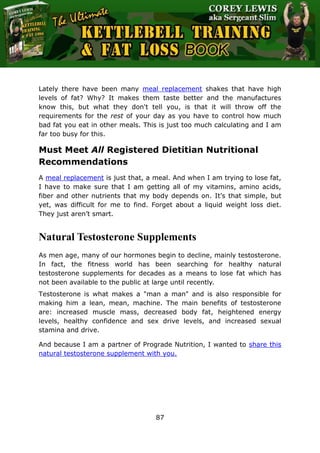 The Ultimate Kettlebell Training & Fat Loss Book
87
Lately there have been many meal replacement shakes that have high
levels of fat? Why? It makes them taste better and the manufactures
know this, but what they don't tell you, is that it will throw off the
requirements for the rest of your day as you have to control how much
bad fat you eat in other meals. This is just too much calculating and I am
far too busy for this.
Must Meet All Registered Dietitian Nutritional
Recommendations
A meal replacement is just that, a meal. And when I am trying to lose fat,
I have to make sure that I am getting all of my vitamins, amino acids,
fiber and other nutrients that my body depends on. It’s that simple, but
yet, was difficult for me to find. Forget about a liquid weight loss diet.
They just aren’t smart.
Natural Testosterone Supplements
As men age, many of our hormones begin to decline, mainly testosterone.
In fact, the fitness world has been searching for healthy natural
testosterone supplements for decades as a means to lose fat which has
not been available to the public at large until recently.
Testosterone is what makes a "man a man" and is also responsible for
making him a lean, mean, machine. The main benefits of testosterone
are: increased muscle mass, decreased body fat, heightened energy
levels, healthy confidence and sex drive levels, and increased sexual
stamina and drive.
And because I am a partner of Prograde Nutrition, I wanted to share this
natural testosterone supplement with you.
 