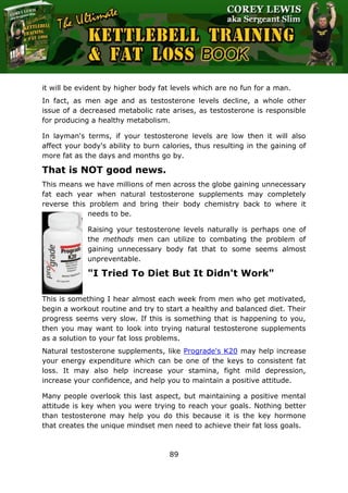 The Ultimate Kettlebell Training & Fat Loss Book
89
it will be evident by higher body fat levels which are no fun for a man.
In fact, as men age and as testosterone levels decline, a whole other
issue of a decreased metabolic rate arises, as testosterone is responsible
for producing a healthy metabolism.
In layman's terms, if your testosterone levels are low then it will also
affect your body's ability to burn calories, thus resulting in the gaining of
more fat as the days and months go by.
That is NOT good news.
This means we have millions of men across the globe gaining unnecessary
fat each year when natural testosterone supplements may completely
reverse this problem and bring their body chemistry back to where it
needs to be.
Raising your testosterone levels naturally is perhaps one of
the methods men can utilize to combating the problem of
gaining unnecessary body fat that to some seems almost
unpreventable.
"I Tried To Diet But It Didn't Work"
This is something I hear almost each week from men who get motivated,
begin a workout routine and try to start a healthy and balanced diet. Their
progress seems very slow. If this is something that is happening to you,
then you may want to look into trying natural testosterone supplements
as a solution to your fat loss problems.
Natural testosterone supplements, like Prograde's K20 may help increase
your energy expenditure which can be one of the keys to consistent fat
loss. It may also help increase your stamina, fight mild depression,
increase your confidence, and help you to maintain a positive attitude.
Many people overlook this last aspect, but maintaining a positive mental
attitude is key when you were trying to reach your goals. Nothing better
than testosterone may help you do this because it is the key hormone
that creates the unique mindset men need to achieve their fat loss goals.
 