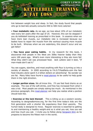 The Ultimate Kettlebell Training & Fat Loss Book
9
link between weight loss and sleep. In fact, the study found that people
who go to bed late actually consume 400 to 500 more calories!
• Your metabolic rate. As we age, we lose about 10% of our metabolic
rate every ten years after the age of 25. However, this can be stopped if
you do kettlebell training as prescribed in this book. In essence when we
have more lean muscle, our metabolic rate is increased because our
bodies have to repair the muscle from the workout causing more muscle
to be built. Whereas when we are sedentary, this doesn’t occur and we
get fatter!
• You have poor eating habits. In my research for this book, I
discovered that people in the West are 30lbs heavier today than they
were 100 years ago. What’s even more interesting is they ate more fat!
What they didn’t eat was processed food. Jack Lallane said it best, “If
man-made don’t eat it.”
You see sugars, starches, and most anything with flour is turning us into a
society of obesity. In 2009 according to F.A.S.T.Foodfacts.com the fast
food industry alone spent 4.2 billion dollars on advertising! No wonder we
are fat. Many folks have found a meal planner to be useful to help guide
them in the right direction.
• Larger portion sizes. We all know this. I’ll use fast food chains as an
example. The size of the soft drinks, and fries has increased from when I
was a kid. Most people are simply eating too much. As mentioned in the
previous paragraph, this meal planner can help you realize what a portion
should look like.
• Exercise or the lack thereof. This is killing us as a western society.
According to designedtomove.org, for the first time today’s kids are the
first generation with a shorter life expectancy than their parents. The
human body is designed to move. Regular exercise is essential to getting
to and maintaining a healthy weight-and so is what you eat, how you eat
and how much you eat. I invite you to follow along Sergeant Slim as he
prepares to become the fittest man in the world.
 
