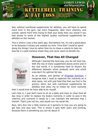 The Ultimate Kettlebell Training & Fat Loss Book
91
See, without nutritional supplements for athletes, you will have to spend
more time in the gym, eat more frequently, take more vitamins, and
overall, spend more time trying to feed your body than you would if you
had access to some of the highest quality nutritional supplements for
athletes on the market.
This is where I was a few years ago. And believe me, it's not a good place
to be because it simply just wasted my time. Time that I could've spent
doing the things I love to rather than try to chase a calorie to help me
lose fat in a post workout shake they just never seem to benefit me.
However, That Has All Changed
Although I learned the hard way, you do not have too.
With the rise of many supplement stores online and in
the real world, it is sometimes hard to discern the
difference between which products work and which
ones don't for optimal fat loss.
As an athlete, and partner of Prograde Nutrition, I
recognize that I need to replenish the nutrients on it
daily basis, not with just food that that you find in the
grocery store, but with nutritional supplements for
athletes that allow me to intake far more nutrients
than I would ever be have able to by myself.
Let's face it, I just don't want to sit at a table and have to chew food all
day long in order to replace my body's nutrients in order to give it the
vitamins and nutrients it needs so I can maintain the leanness that I
cherish. That's just not fun, and would ruin my social life.
Now, let’s dive into a little science as it pertains to how you are going to
get lean and stay lean. This is where it gets both scary and exciting,
because there is something you can do about it!
 
