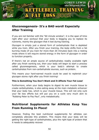The Ultimate Kettlebell Training & Fat Loss Book
92
Gluconeogenesis- It's a BAD word! Especially
After Training
If you are not familiar with the "60 minute window", it is the span of time
right after your workout that your body is begging you to replace its
nutrients, mainly the glycogen that it lost during training.
Glycogen is simply just a stored form of carbohydrate that is depleted
while you train. After you finish your training, the body shifts from a fat
burning mode (if you train for more than 20 minutes) back into a resting
mode where it will require stored energy in the form of glycogen in order
to function properly.
If there's not an ample source of carbohydrates readily available right
after you finish working out, then your body will begin to start a process
called gluconeogenesis, which is your body's attempt to create
carbohydrates from non-carbohydrate sources, such as protein.
This means your hard-earned muscle could be used to replenish your
glycogen stores right after you finish training!
This is Something You Don't Want and It Affects Your Fat Loss!
Furthermore, when your body begins to digest its own muscle tissue to
create carbohydrates, is also eating away at the main metabolic enhancer
that your body has, which is your muscle tissue. This will not only curb
your fat loss efforts but will put you on a cycle very much akin to
"Robbing Peter to Pay Paul", only metabolically.
Nutritional Supplements for Athletes Keep You
From Running In Place!
However, finding the best nutritional supplements for athletes can
completely alleviate this problem. This means that your body will be
getting the right type of carbohydrates, plus the right type of protein that
it needs to adequately recover.
 