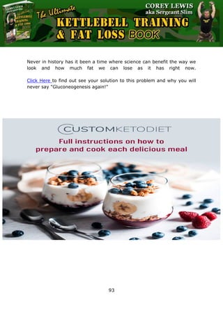 The Ultimate Kettlebell Training & Fat Loss Book
93
Never in history has it been a time where science can benefit the way we
look and how much fat we can lose as it has right now.
Click Here to find out see your solution to this problem and why you will
never say "Gluconeogenesis again!"
 