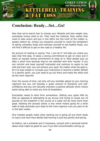 The Ultimate Kettlebell Training & Fat Loss Book
94
Conclusion: Ready…Set…Go!
Now that we've learnt how to change your lifestyle and lose weight now,
everybody knows what to do. They read the material, they realize they
need to take action and put in the effort but the truth of the matter is,
people seldom do. Unless you discipline yourself to resist the temptation
of eating unhealthy foods and motivate yourself to eat healthy foods, you
will find it difficult to get on the road to a healthy life.
No amount of reading or saying "Yes, I can do it" will help you unless you
take that first step. It takes a strong commitment to get on track and it
takes an equally strong commitment to keep at it. Most people give up
after a short time because they're not satisfied with their results. If you
can commit and keep yourself motivated and continue to aspire to eat
well and train well, you will achieve your goal. No matter what the goal is,
be it to lose weight or increase your endurance or become a better athlete
in a specific sport, you just need to go out there and make the effort and
do the work required.
Over the course of time, not only will you mentally adjust to your training
regiment but you will develop a great amount of discipline and self-
confidence and you will naturally maintain a positive attitude which means
easily being able to resist any kind of temptation.
Everybody needs to start from somewhere. Setting your goals little by
little as opposed to attempting to go all-out and trying to sweat out 10
pounds on the treadmill in the course of a week will do more harm than
good. Starting the process slowly is key which means going for a brisk
walk to help acclimate your body to the more rigorous runs you plan to do
in the later weeks.
One mistake people make when starting out is going all out which leads
to injury and soon they decide that training is just too painful and taxing.
As before, set a schedule and if necessary, consult with a personal trainer
about what might be good for you if you feel uncomfortable coming up
 