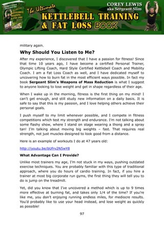 The Ultimate Kettlebell Training & Fat Loss Book
97
military again.
Why Should You Listen to Me?
After my experience, I discovered that I have a passion for fitness! Since
that time 10 years ago, I have become a certified Personal Trainer,
Olympic Lifting Coach, Hard Style Certified Kettlebell Coach and Mobility
Coach. I am a Fat Loss Coach as well, and I have dedicated myself to
uncovering how to burn fat in the most efficient ways possible. In fact my
book Sergeant Slim’s Weapons of Mass Reduction is what I suggest
to anyone looking to lose weight and get in shape regardless of their age.
When I wake up in the morning, fitness is the first thing on my mind! I
can’t get enough, and still study new information on a daily basis. It is
safe to say that this is my passion, and I love helping others achieve their
personal goals.
I push myself to my limit whenever possible, and I compete in fitness
competitions which test my strength and endurance. I’m not talking about
some flashy show, where I stand on stage wearing a thong and a spray
tan! I’m talking about moving big weights – fast. That requires real
strength, not just muscles designed to look good from a distance.
Here is an example of workouts I do at 47 years old:
http://youtu.be/bUfrv2N5wY8
What Advantage Can I Provide?
Unlike most trainers my age, I’m not stuck in my ways, pushing outdated
exercise techniques. You are probably familiar with this type of traditional
approach, where you do hours of cardio training. In fact, if you hire a
trainer at most big corporate run gyms, the first thing they will tell you to
do is jump on the treadmill.
Yet, did you know that I’ve uncovered a method which is up to 9 times
more effective at burning fat, and takes only 1/4 of the time? If you’re
like me, you don’t enjoying running endless miles, for mediocre results.
You’d probably like to use your head instead, and lose weight as quickly
as possible!
 