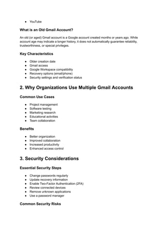 ●​ YouTube
What is an Old Gmail Account?
An old (or aged) Gmail account is a Google account created months or years ago. While
account age may indicate a longer history, it does not automatically guarantee reliability,
trustworthiness, or special privileges.
Key Characteristics
●​ Older creation date
●​ Gmail access
●​ Google Workspace compatibility
●​ Recovery options (email/phone)
●​ Security settings and verification status
2. Why Organizations Use Multiple Gmail Accounts
Common Use Cases
●​ Project management
●​ Software testing
●​ Marketing research
●​ Educational activities
●​ Team collaboration
Benefits
●​ Better organization
●​ Improved collaboration
●​ Increased productivity
●​ Enhanced access control
3. Security Considerations
Essential Security Steps
●​ Change passwords regularly
●​ Update recovery information
●​ Enable Two-Factor Authentication (2FA)
●​ Review connected devices
●​ Remove unknown applications
●​ Use a password manager
Common Security Risks
 