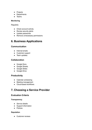 ●​ Projects
●​ Departments
●​ Teams
Monitoring
Regularly:
●​ Check account activity
●​ Review security alerts
●​ Update passwords
●​ Remove unnecessary permissions
6. Business Applications
Communication
●​ Internal emails
●​ Customer support
●​ Team updates
Collaboration
●​ Google Docs
●​ Google Sheets
●​ Google Slides
●​ Google Drive
Productivity
●​ Calendar scheduling
●​ Meeting management
●​ Cloud-based workflows
7. Choosing a Service Provider
Evaluation Criteria
Transparency
●​ Service details
●​ Support information
●​ Policies
Reputation
●​ Customer reviews
 
