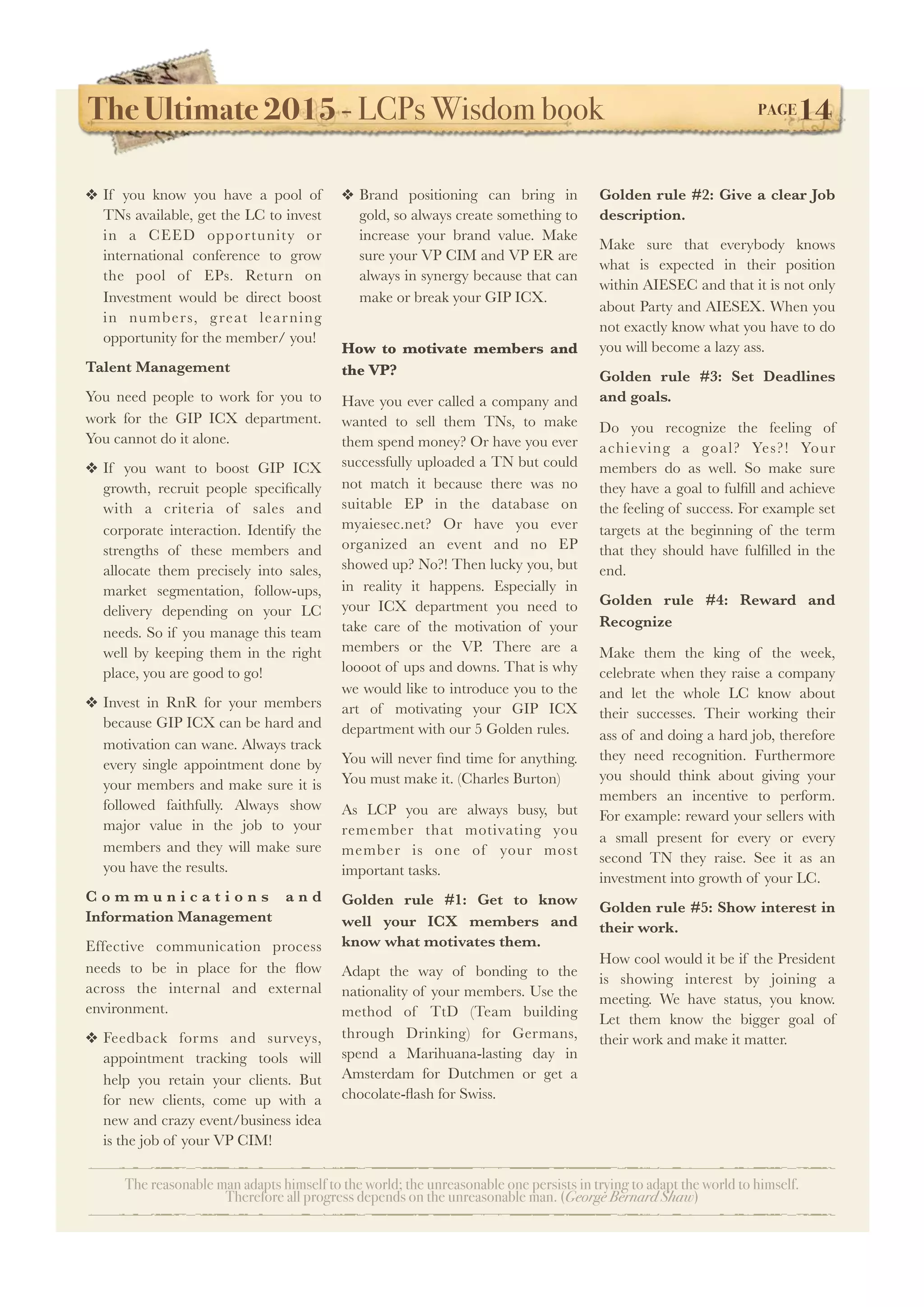 The Ultimate 2015 - LCPs Wisdom book! PAGE14
The reasonable man adapts himself to the world; the unreasonable one persists in trying to adapt the world to himself.
Therefore all progress depends on the unreasonable man. (George Bernard Shaw)
❖ If you know you have a pool of
TNs available, get the LC to invest
in a CEED opportunity or
international conference to grow
the pool of EPs. Return on
Investment would be direct boost
in numbers, great learning
opportunity for the member/ you!
Talent Management
You need people to work for you to
work for the GIP ICX department.
You cannot do it alone.
❖ If you want to boost GIP ICX
growth, recruit people speciﬁcally
with a criteria of sales and
corporate interaction. Identify the
strengths of these members and
allocate them precisely into sales,
market segmentation, follow-ups,
delivery depending on your LC
needs. So if you manage this team
well by keeping them in the right
place, you are good to go!
❖ Invest in RnR for your members
because GIP ICX can be hard and
motivation can wane. Always track
every single appointment done by
your members and make sure it is
followed faithfully. Always show
major value in the job to your
members and they will make sure
you have the results.
C o m m u n i c a t i o n s a n d
Information Management
Effective communication process
needs to be in place for the ﬂow
across the internal and external
environment.
❖ Feedback forms and surveys,
appointment tracking tools will
help you retain your clients. But
for new clients, come up with a
new and crazy event/business idea
is the job of your VP CIM!
❖ Brand positioning can bring in
gold, so always create something to
increase your brand value. Make
sure your VP CIM and VP ER are
always in synergy because that can
make or break your GIP ICX.
How to motivate members and
the VP?
Have you ever called a company and
wanted to sell them TNs, to make
them spend money? Or have you ever
successfully uploaded a TN but could
not match it because there was no
suitable EP in the database on
myaiesec.net? Or have you ever
organized an event and no EP
showed up? No?! Then lucky you, but
in reality it happens. Especially in
your ICX department you need to
take care of the motivation of your
members or the VP. There are a
loooot of ups and downs. That is why
we would like to introduce you to the
art of motivating your GIP ICX
department with our 5 Golden rules.
You will never ﬁnd time for anything.
You must make it. (Charles Burton)
As LCP you are always busy, but
remember that motivating you
member is one of your most
important tasks.
Golden rule #1: Get to know
well your ICX members and
know what motivates them.
Adapt the way of bonding to the
nationality of your members. Use the
method of TtD (Team building
through Drinking) for Germans,
spend a Marihuana-lasting day in
Amsterdam for Dutchmen or get a
chocolate-ﬂash for Swiss.
Golden rule #2: Give a clear Job
description.
Make sure that everybody knows
what is expected in their position
within AIESEC and that it is not only
about Party and AIESEX. When you
not exactly know what you have to do
you will become a lazy ass.
Golden rule #3: Set Deadlines
and goals.
Do you recognize the feeling of
achieving a goal? Yes?! Your
members do as well. So make sure
they have a goal to fulﬁll and achieve
the feeling of success. For example set
targets at the beginning of the term
that they should have fulﬁlled in the
end.
Golden rule #4: Reward and
Recognize	
Make them the king of the week,
celebrate when they raise a company
and let the whole LC know about
their successes. Their working their
ass of and doing a hard job, therefore
they need recognition. Furthermore
you should think about giving your
members an incentive to perform.
For example: reward your sellers with
a small present for every or every
second TN they raise. See it as an
investment into growth of your LC.
Golden rule #5: Show interest in
their work.
How cool would it be if the President
is showing interest by joining a
meeting. We have status, you know.
Let them know the bigger goal of
their work and make it matter.
 