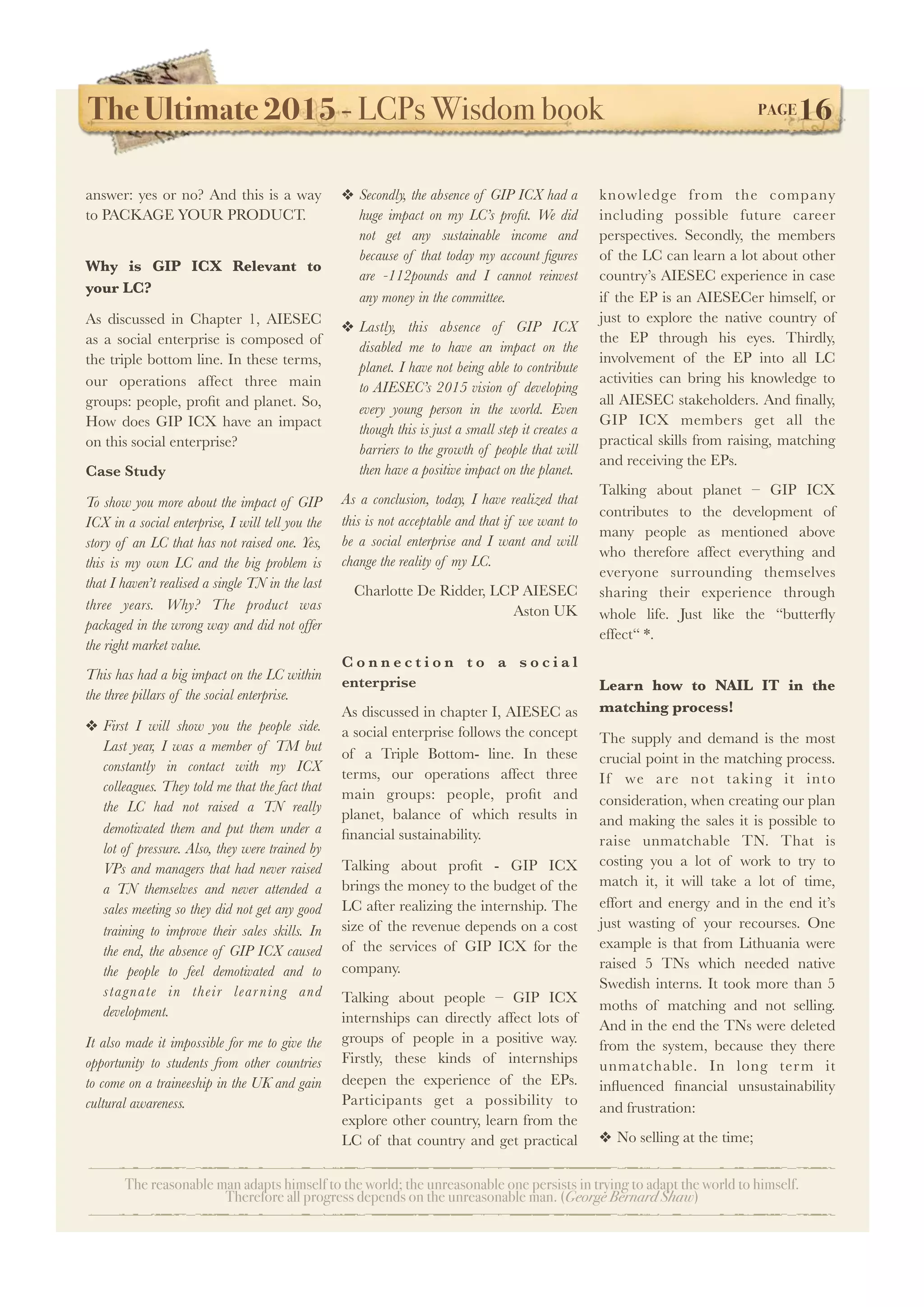 The Ultimate 2015 - LCPs Wisdom book! PAGE16
The reasonable man adapts himself to the world; the unreasonable one persists in trying to adapt the world to himself.
Therefore all progress depends on the unreasonable man. (George Bernard Shaw)
answer: yes or no? And this is a way
to PACKAGE YOUR PRODUCT.
Why is GIP ICX Relevant to
your LC?
As discussed in Chapter 1, AIESEC
as a social enterprise is composed of
the triple bottom line. In these terms,
our operations affect three main
groups: people, proﬁt and planet. So,
How does GIP ICX have an impact
on this social enterprise?
Case Study
To show you more about the impact of GIP
ICX in a social enterprise, I will tell you the
story of an LC that has not raised one. Yes,
this is my own LC and the big problem is
that I haven’t realised a single TN in the last
three years. Why? The product was
packaged in the wrong way and did not offer
the right market value.
This has had a big impact on the LC within
the three pillars of the social enterprise.
❖ First I will show you the people side.
Last year, I was a member of TM but
constantly in contact with my ICX
colleagues. They told me that the fact that
the LC had not raised a TN really
demotivated them and put them under a
lot of pressure. Also, they were trained by
VPs and managers that had never raised
a TN themselves and never attended a
sales meeting so they did not get any good
training to improve their sales skills. In
the end, the absence of GIP ICX caused
the people to feel demotivated and to
stagnate in their learning and
development.
It also made it impossible for me to give the
opportunity to students from other countries
to come on a traineeship in the UK and gain
cultural awareness.
❖ Secondly, the absence of GIP ICX had a
huge impact on my LC’s proﬁt. We did
not get any sustainable income and
because of that today my account ﬁgures
are -112pounds and I cannot reinvest
any money in the committee.
❖ Lastly, this absence of GIP ICX
disabled me to have an impact on the
planet. I have not being able to contribute
to AIESEC’s 2015 vision of developing
every young person in the world. Even
though this is just a small step it creates a
barriers to the growth of people that will
then have a positive impact on the planet.
As a conclusion, today, I have realized that
this is not acceptable and that if we want to
be a social enterprise and I want and will
change the reality of my LC.
Charlotte De Ridder, LCP AIESEC
Aston UK
C o n n e c t i o n t o a s o c i a l
enterprise
As discussed in chapter I, AIESEC as
a social enterprise follows the concept
of a Triple Bottom- line. In these
terms, our operations affect three
main groups: people, proﬁt and
planet, balance of which results in
ﬁnancial sustainability.
Talking about proﬁt - GIP ICX
brings the money to the budget of the
LC after realizing the internship. The
size of the revenue depends on a cost
of the services of GIP ICX for the
company.
Talking about people – GIP ICX
internships can directly affect lots of
groups of people in a positive way.
Firstly, these kinds of internships
deepen the experience of the EPs.
Participants get a possibility to
explore other country, learn from the
LC of that country and get practical
knowledge from the company
including possible future career
perspectives. Secondly, the members
of the LC can learn a lot about other
country’s AIESEC experience in case
if the EP is an AIESECer himself, or
just to explore the native country of
the EP through his eyes. Thirdly,
involvement of the EP into all LC
activities can bring his knowledge to
all AIESEC stakeholders. And ﬁnally,
GIP ICX members get all the
practical skills from raising, matching
and receiving the EPs.
Talking about planet – GIP ICX
contributes to the development of
many people as mentioned above
who therefore affect everything and
everyone surrounding themselves
sharing their experience through
whole life. Just like the “butterﬂy
effect“ *.
Learn how to NAIL IT in the
matching process!
The supply and demand is the most
crucial point in the matching process.
If we are not taking it into
consideration, when creating our plan
and making the sales it is possible to
raise unmatchable TN. That is
costing you a lot of work to try to
match it, it will take a lot of time,
effort and energy and in the end it’s
just wasting of your recourses. One
example is that from Lithuania were
raised 5 TNs which needed native
Swedish interns. It took more than 5
moths of matching and not selling.
And in the end the TNs were deleted
from the system, because they there
unmatchable. In long term it
inﬂuenced ﬁnancial unsustainability
and frustration:
❖ No selling at the time;
 