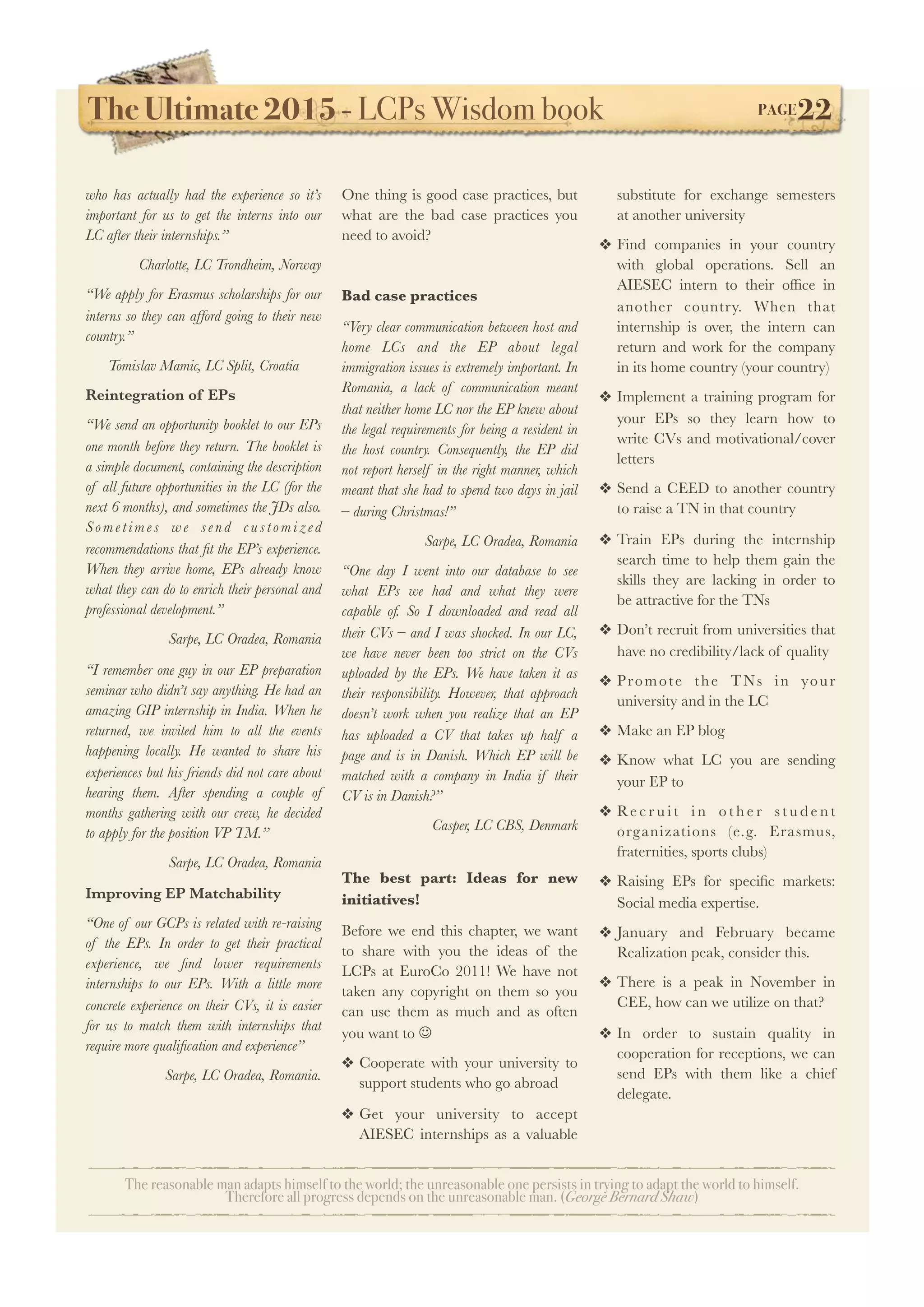 The Ultimate 2015 - LCPs Wisdom book! PAGE22
The reasonable man adapts himself to the world; the unreasonable one persists in trying to adapt the world to himself.
Therefore all progress depends on the unreasonable man. (George Bernard Shaw)
who has actually had the experience so it’s
important for us to get the interns into our
LC after their internships.”
Charlotte, LC Trondheim, Norway
“We apply for Erasmus scholarships for our
interns so they can afford going to their new
country.”
Tomislav Mamic, LC Split, Croatia
Reintegration of EPs
“We send an opportunity booklet to our EPs
one month before they return. The booklet is
a simple document, containing the description
of all future opportunities in the LC (for the
next 6 months), and sometimes the JDs also.
S o m e t i m e s w e s e n d c u s t o m i ze d
recommendations that ﬁt the EP’s experience.
When they arrive home, EPs already know
what they can do to enrich their personal and
professional development.”
Sarpe, LC Oradea, Romania
“I remember one guy in our EP preparation
seminar who didn’t say anything. He had an
amazing GIP internship in India. When he
returned, we invited him to all the events
happening locally. He wanted to share his
experiences but his friends did not care about
hearing them. After spending a couple of
months gathering with our crew, he decided
to apply for the position VP TM.”
Sarpe, LC Oradea, Romania
Improving EP Matchability
“One of our GCPs is related with re-raising
of the EPs. In order to get their practical
experience, we ﬁnd lower requirements
internships to our EPs. With a little more
concrete experience on their CVs, it is easier
for us to match them with internships that
require more qualiﬁcation and experience”
Sarpe, LC Oradea, Romania.
One thing is good case practices, but
what are the bad case practices you
need to avoid?
Bad case practices
“Very clear communication between host and
home LCs and the EP about legal
immigration issues is extremely important. In
Romania, a lack of communication meant
that neither home LC nor the EP knew about
the legal requirements for being a resident in
the host country. Consequently, the EP did
not report herself in the right manner, which
meant that she had to spend two days in jail
– during Christmas!”
Sarpe, LC Oradea, Romania
“One day I went into our database to see
what EPs we had and what they were
capable of. So I downloaded and read all
their CVs – and I was shocked. In our LC,
we have never been too strict on the CVs
uploaded by the EPs. We have taken it as
their responsibility. However, that approach
doesn’t work when you realize that an EP
has uploaded a CV that takes up half a
page and is in Danish. Which EP will be
matched with a company in India if their
CV is in Danish?”
Casper, LC CBS, Denmark
The best part: Ideas for new
initiatives!
Before we end this chapter, we want
to share with you the ideas of the
LCPs at EuroCo 2011! We have not
taken any copyright on them so you
can use them as much and as often
you want to J
❖ Cooperate with your university to
support students who go abroad
❖ Get your university to accept
AIESEC internships as a valuable
substitute for exchange semesters
at another university
❖ Find companies in your country
with global operations. Sell an
AIESEC intern to their ofﬁce in
another country. When that
internship is over, the intern can
return and work for the company
in its home country (your country)
❖ Implement a training program for
your EPs so they learn how to
write CVs and motivational/cover
letters
❖ Send a CEED to another country
to raise a TN in that country
❖ Train EPs during the internship
search time to help them gain the
skills they are lacking in order to
be attractive for the TNs
❖ Don’t recruit from universities that
have no credibility/lack of quality
❖ Promote the TNs in your
university and in the LC
❖ Make an EP blog
❖ Know what LC you are sending
your EP to
❖ Re c r u i t i n o t h e r s t u d e n t
organizations (e.g. Erasmus,
fraternities, sports clubs)
❖ Raising EPs for speciﬁc markets:
Social media expertise.
❖ January and February became
Realization peak, consider this.
❖ There is a peak in November in
CEE, how can we utilize on that?
❖ In order to sustain quality in
cooperation for receptions, we can
send EPs with them like a chief
delegate.
 