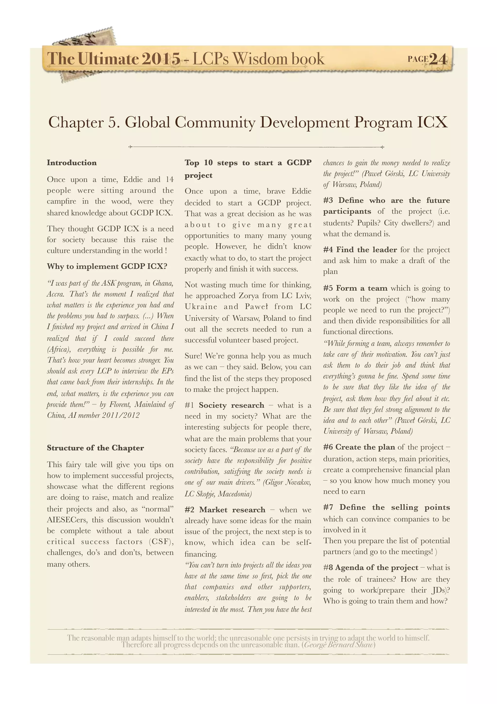 The Ultimate 2015 - LCPs Wisdom book! PAGE24
The reasonable man adapts himself to the world; the unreasonable one persists in trying to adapt the world to himself.
Therefore all progress depends on the unreasonable man. (George Bernard Shaw)
Introduction
Once upon a time, Eddie and 14
people were sitting around the
campﬁre in the wood, were they
shared knowledge about GCDP ICX.
They thought GCDP ICX is a need
for society because this raise the
culture understanding in the world !
Why to implement GCDP ICX?
“I was part of the ASK program, in Ghana,
Accra. That’s the moment I realized that
what matters is the experience you had and
the problems you had to surpass. (...) When
I ﬁnished my project and arrived in China I
realized that if I could succeed there
(Africa), everything is possible for me.
That’s how your heart becomes stronger. You
should ask every LCP to interview the EPs
that came back from their internships. In the
end, what matters, is the experience you can
provide them!” – by Florent, Mainlaind of
China, AI member 2011/2012
Structure of the Chapter
This fairy tale will give you tips on
how to implement successful projects,
showcase what the different regions
are doing to raise, match and realize
their projects and also, as “normal”
AIESECers, this discussion wouldn’t
be complete without a tale about
critical success factors (CSF),
challenges, do’s and don’ts, between
many others.
Top 10 steps to start a GCDP
project
Once upon a time, brave Eddie
decided to start a GCDP project.
That was a great decision as he was
a b o u t t o g i v e m a n y g r e a t
opportunities to many many young
people. However, he didn’t know
exactly what to do, to start the project
properly and ﬁnish it with success.
Not wasting much time for thinking,
he approached Zorya from LC Lviv,
Ukraine and Paweł from LC
University of Warsaw, Poland to ﬁnd
out all the secrets needed to run a
successful volunteer based project.
Sure! We’re gonna help you as much
as we can – they said. Below, you can
ﬁnd the list of the steps they proposed
to make the project happen.
#1 Society research – what is a
need in my society? What are the
interesting subjects for people there,
what are the main problems that your
society faces. “Because we as a part of the
society have the responsibility for positive
contribution, satisfying the society needs is
one of our main drivers.” (Gligor Novakov,
LC Skopje, Macedonia)
#2 Market research – when we
already have some ideas for the main
issue of the project, the next step is to
know, which idea can be self-
ﬁnancing.
“You can’t turn into projects all the ideas you
have at the same time so ﬁrst, pick the one
that companies and other supporters,
enablers, stakeholders are going to be
interested in the most. Then you have the best
chances to gain the money needed to realize
the project!” (Paweł Górski, LC University
of Warsaw, Poland)
#3 Deﬁne who are the future
participants of the project (i.e.
students? Pupils? City dwellers?) and
what the demand is.
#4 Find the leader for the project
and ask him to make a draft of the
plan
#5 Form a team which is going to
work on the project (“how many
people we need to run the project?”)
and then divide responsibilities for all
functional directions.
“While forming a team, always remember to
take care of their motivation. You can’t just
ask them to do their job and think that
everything’s gonna be ﬁne. Spend some time
to be sure that they like the idea of the
project, ask them how they feel about it etc.
Be sure that they feel strong alignment to the
idea and to each other” (Paweł Górski, LC
University of Warsaw, Poland)
#6 Create the plan of the project –
duration, action steps, main priorities,
create a comprehensive ﬁnancial plan
– so you know how much money you
need to earn
#7 Deﬁne the selling points
which can convince companies to be
involved in it
Then you prepare the list of potential
partners (and go to the meetings! )
#8 Agenda of the project – what is
the role of trainees? How are they
going to work(prepare their JDs)?
Who is going to train them and how?
Chapter 5. Global Community Development Program ICX
 