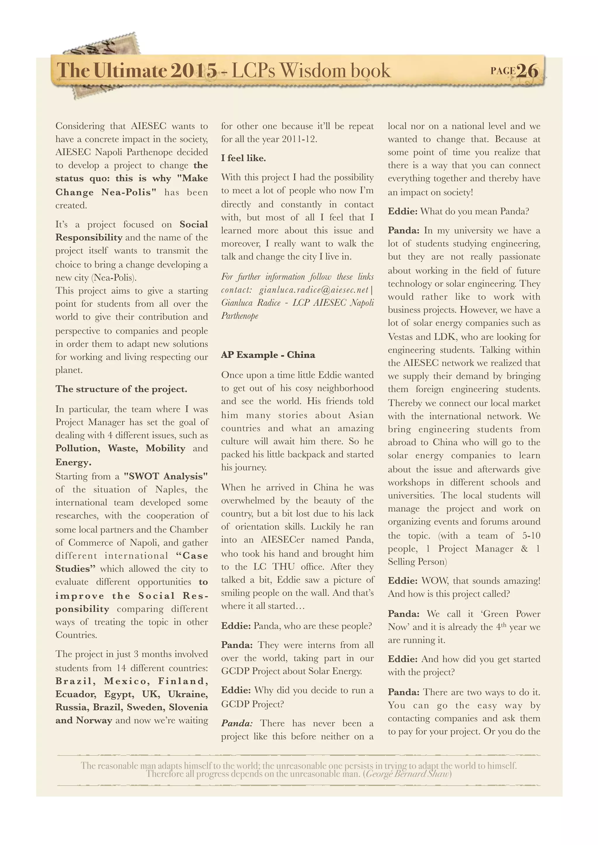The Ultimate 2015 - LCPs Wisdom book! PAGE26
The reasonable man adapts himself to the world; the unreasonable one persists in trying to adapt the world to himself.
Therefore all progress depends on the unreasonable man. (George Bernard Shaw)
Considering that AIESEC wants to
have a concrete impact in the society,
AIESEC Napoli Parthenope decided
to develop a project to change the
status quo: this is why "Make
Change Nea-Polis" has been
created.
It’s a project focused on Social
Responsibility and the name of the
project itself wants to transmit the
choice to bring a change developing a
new city (Nea-Polis).
This project aims to give a starting
point for students from all over the
world to give their contribution and
perspective to companies and people
in order them to adapt new solutions
for working and living respecting our
planet.
The structure of the project.
In particular, the team where I was
Project Manager has set the goal of
dealing with 4 different issues, such as
Pollution, Waste, Mobility and
Energy.
Starting from a "SWOT Analysis"
of the situation of Naples, the
international team developed some
researches, with the cooperation of
some local partners and the Chamber
of Commerce of Napoli, and gather
different international “Case
Studies” which allowed the city to
evaluate different opportunities to
i m p r ove t h e S o c i a l Re s -
ponsibility comparing different
ways of treating the topic in other
Countries.
The project in just 3 months involved
students from 14 different countries:
B r a z i l , M ex i c o, F i n l a n d ,
Ecuador, Egypt, UK, Ukraine,
Russia, Brazil, Sweden, Slovenia
and Norway and now we’re waiting
for other one because it’ll be repeat
for all the year 2011-12.
I feel like.
With this project I had the possibility
to meet a lot of people who now I’m
directly and constantly in contact
with, but most of all I feel that I
learned more about this issue and
moreover, I really want to walk the
talk and change the city I live in.
For further information follow these links
contact: gianluca.radice@aiesec.net|
Gianluca Radice - LCP AIESEC Napoli
Parthenope
AP Example - China
Once upon a time little Eddie wanted
to get out of his cosy neighborhood
and see the world. His friends told
him many stories about Asian
countries and what an amazing
culture will await him there. So he
packed his little backpack and started
his journey.
When he arrived in China he was
overwhelmed by the beauty of the
country, but a bit lost due to his lack
of orientation skills. Luckily he ran
into an AIESECer named Panda,
who took his hand and brought him
to the LC THU ofﬁce. After they
talked a bit, Eddie saw a picture of
smiling people on the wall. And that’s
where it all started…
Eddie: Panda, who are these people?
Panda: They were interns from all
over the world, taking part in our
GCDP Project about Solar Energy.
Eddie: Why did you decide to run a
GCDP Project?
Panda: There has never been a
project like this before neither on a
local nor on a national level and we
wanted to change that. Because at
some point of time you realize that
there is a way that you can connect
everything together and thereby have
an impact on society!
Eddie: What do you mean Panda?
Panda: In my university we have a
lot of students studying engineering,
but they are not really passionate
about working in the ﬁeld of future
technology or solar engineering. They
would rather like to work with
business projects. However, we have a
lot of solar energy companies such as
Vestas and LDK, who are looking for
engineering students. Talking within
the AIESEC network we realized that
we supply their demand by bringing
them foreign engineering students.
Thereby we connect our local market
with the international network. We
bring engineering students from
abroad to China who will go to the
solar energy companies to learn
about the issue and afterwards give
workshops in different schools and
universities. The local students will
manage the project and work on
organizing events and forums around
the topic. (with a team of 5-10
people, 1 Project Manager & 1
Selling Person)
Eddie: WOW, that sounds amazing!
And how is this project called?
Panda: We call it ‘Green Power
Now’ and it is already the 4th year we
are running it.
Eddie: And how did you get started
with the project?
Panda: There are two ways to do it.
You can go the easy way by
contacting companies and ask them
to pay for your project. Or you do the
 