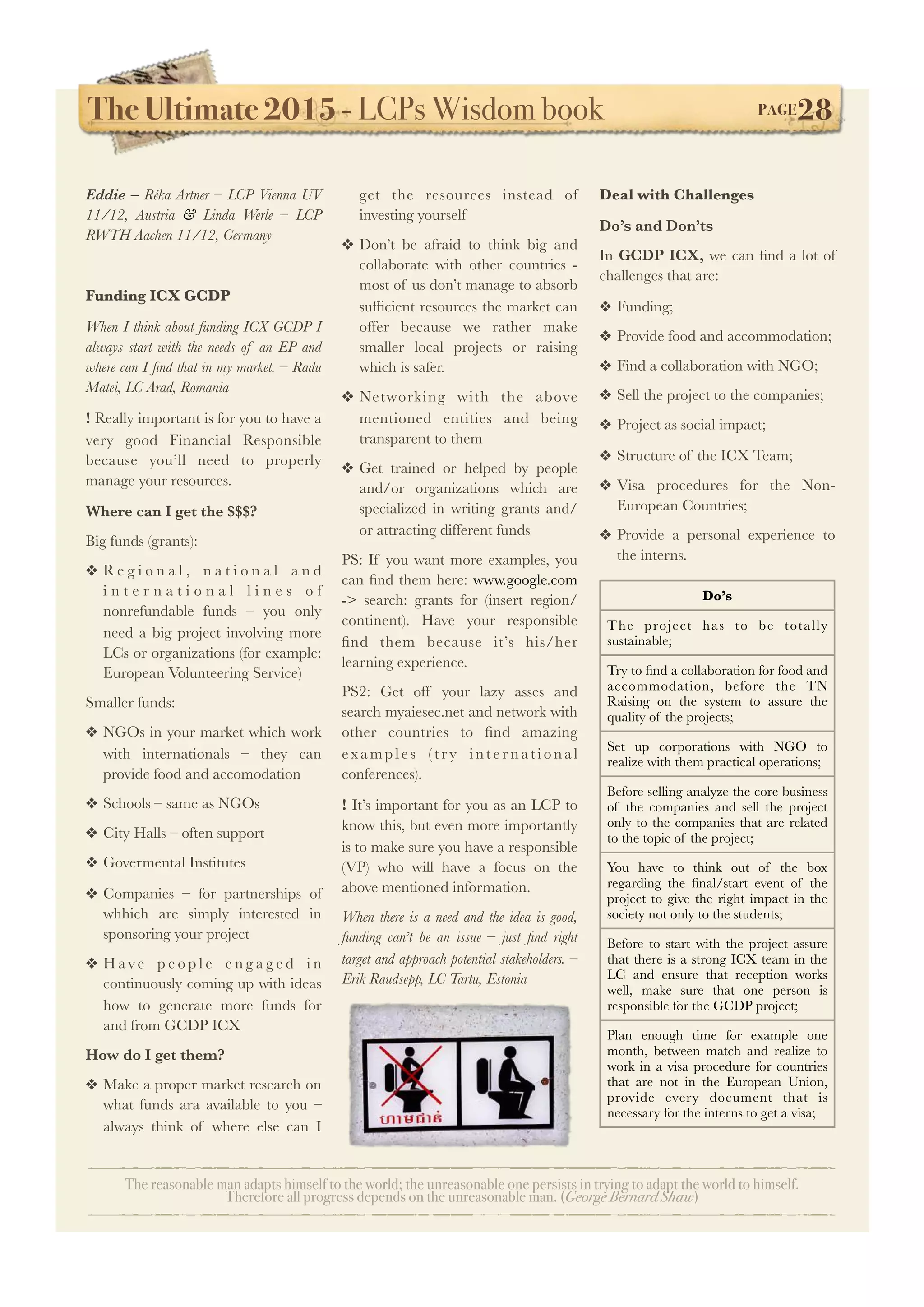 The Ultimate 2015 - LCPs Wisdom book! PAGE28
The reasonable man adapts himself to the world; the unreasonable one persists in trying to adapt the world to himself.
Therefore all progress depends on the unreasonable man. (George Bernard Shaw)
Eddie – Réka Artner – LCP Vienna UV
11/12, Austria & Linda Werle – LCP
RWTH Aachen 11/12, Germany
Funding ICX GCDP
When I think about funding ICX GCDP I
always start with the needs of an EP and
where can I ﬁnd that in my market. – Radu
Matei, LC Arad, Romania
! Really important is for you to have a
very good Financial Responsible
because you’ll need to properly
manage your resources.
Where can I get the $$$?
Big funds (grants):
❖ R e g i o n a l , n a t i o n a l a n d
i n t e r n a t i o n a l l i n e s o f
nonrefundable funds – you only
need a big project involving more
LCs or organizations (for example:
European Volunteering Service)
Smaller funds:
❖ NGOs in your market which work
with internationals – they can
provide food and accomodation
❖ Schools – same as NGOs
❖ City Halls – often support
❖ Govermental Institutes
❖ Companies – for partnerships of
whhich are simply interested in
sponsoring your project
❖ H av e p e o p l e e n g a g e d i n
continuously coming up with ideas
how to generate more funds for
and from GCDP ICX
How do I get them?
❖ Make a proper market research on
what funds ara available to you –
always think of where else can I
get the resources instead of
investing yourself
❖ Don’t be afraid to think big and
collaborate with other countries -
most of us don’t manage to absorb
sufﬁcient resources the market can
offer because we rather make
smaller local projects or raising
which is safer.
❖ Networking with the above
mentioned entities and being
transparent to them
❖ Get trained or helped by people
and/or organizations which are
specialized in writing grants and/
or attracting different funds
PS: If you want more examples, you
can ﬁnd them here: www.google.com
-> search: grants for (insert region/
continent). Have your responsible
ﬁnd them because it’s his/her
learning experience.
PS2: Get off your lazy asses and
search myaiesec.net and network with
other countries to ﬁnd amazing
exam ples (tr y in ter n ation al
conferences).
! It’s important for you as an LCP to
know this, but even more importantly
is to make sure you have a responsible
(VP) who will have a focus on the
above mentioned information.
When there is a need and the idea is good,
funding can’t be an issue – just ﬁnd right
target and approach potential stakeholders. –
Erik Raudsepp, LC Tartu, Estonia
Deal with Challenges
Do’s and Don’ts
In GCDP ICX, we can ﬁnd a lot of
challenges that are:
❖ Funding;
❖ Provide food and accommodation;
❖ Find a collaboration with NGO;
❖ Sell the project to the companies;
❖ Project as social impact;
❖ Structure of the ICX Team;
❖ Visa procedures for the Non-
European Countries;
❖ Provide a personal experience to
the interns.
Do’s
The project has to be totally
sustainable;
Try to ﬁnd a collaboration for food and
accommodation, before the TN
Raising on the system to assure the
quality of the projects;
Set up corporations with NGO to
realize with them practical operations;
Before selling analyze the core business
of the companies and sell the project
only to the companies that are related
to the topic of the project;
You have to think out of the box
regarding the ﬁnal/start event of the
project to give the right impact in the
society not only to the students;
Before to start with the project assure
that there is a strong ICX team in the
LC and ensure that reception works
well, make sure that one person is
responsible for the GCDP project;
Plan enough time for example one
month, between match and realize to
work in a visa procedure for countries
that are not in the European Union,
provide every document that is
necessary for the interns to get a visa;
 