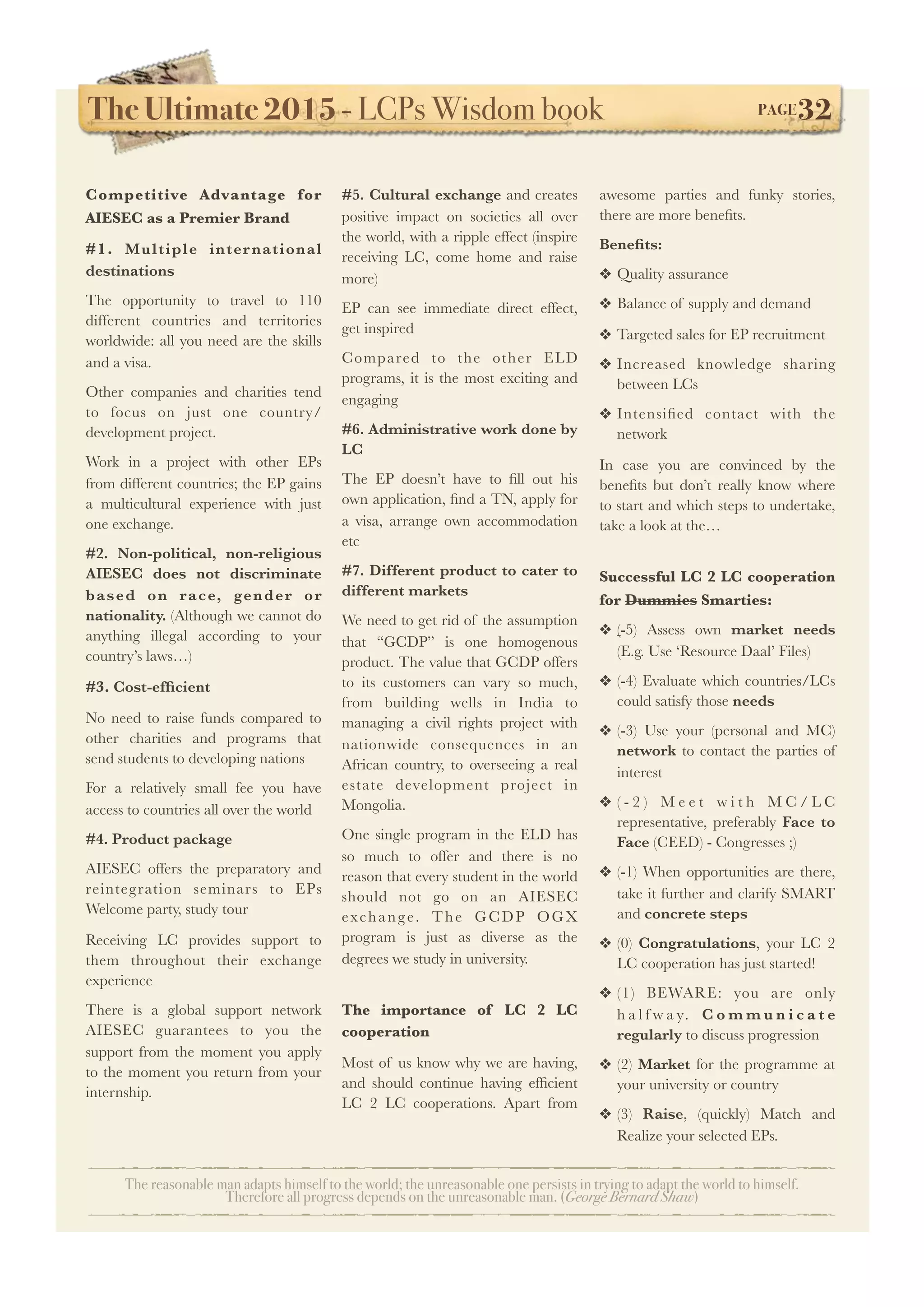 The Ultimate 2015 - LCPs Wisdom book! PAGE32
The reasonable man adapts himself to the world; the unreasonable one persists in trying to adapt the world to himself.
Therefore all progress depends on the unreasonable man. (George Bernard Shaw)
Competitive Advantage for
AIESEC as a Premier Brand
#1. Multiple international
destinations
The opportunity to travel to 110
different countries and territories
worldwide: all you need are the skills
and a visa.
Other companies and charities tend
to focus on just one country/
development project.
Work in a project with other EPs
from different countries; the EP gains
a multicultural experience with just
one exchange.
#2. Non-political, non-religious
AIESEC does not discriminate
based on race, gender or
nationality. (Although we cannot do
anything illegal according to your
country’s laws…)
#3. Cost-efﬁcient
No need to raise funds compared to
other charities and programs that
send students to developing nations
For a relatively small fee you have
access to countries all over the world
#4. Product package
AIESEC offers the preparatory and
reintegration seminars to EPs
Welcome party, study tour
Receiving LC provides support to
them throughout their exchange
experience
There is a global support network
AIESEC guarantees to you the
support from the moment you apply
to the moment you return from your
internship.
#5. Cultural exchange and creates
positive impact on societies all over
the world, with a ripple effect (inspire
receiving LC, come home and raise
more)
EP can see immediate direct effect,
get inspired
Compared to the other ELD
programs, it is the most exciting and
engaging
#6. Administrative work done by
LC
The EP doesn’t have to ﬁll out his
own application, ﬁnd a TN, apply for
a visa, arrange own accommodation
etc
#7. Different product to cater to
different markets
We need to get rid of the assumption
that “GCDP” is one homogenous
product. The value that GCDP offers
to its customers can vary so much,
from building wells in India to
managing a civil rights project with
nationwide consequences in an
African country, to overseeing a real
estate development project in
Mongolia.
One single program in the ELD has
so much to offer and there is no
reason that every student in the world
should not go on an AIESEC
exchange. The GCDP OGX
program is just as diverse as the
degrees we study in university.
The importance of LC 2 LC
cooperation
Most of us know why we are having,
and should continue having efﬁcient
LC 2 LC cooperations. Apart from
awesome parties and funky stories,
there are more beneﬁts.
Beneﬁts:
❖ Quality assurance
❖ Balance of supply and demand
❖ Targeted sales for EP recruitment
❖ Increased knowledge sharing
between LCs
❖ Intensiﬁed contact with the
network
In case you are convinced by the
beneﬁts but don’t really know where
to start and which steps to undertake,
take a look at the…
Successful LC 2 LC cooperation
for Dummies Smarties:
❖ (-5) Assess own market needs
(E.g. Use ‘Resource Daal’ Files)
❖ (-4) Evaluate which countries/LCs
could satisfy those needs
❖ (-3) Use your (personal and MC)
network to contact the parties of
interest
❖ ( - 2 ) M e e t w i t h M C / L C
representative, preferably Face to
Face (CEED) - Congresses ;)
❖ (-1) When opportunities are there,
take it further and clarify SMART
and concrete steps
❖ (0) Congratulations, your LC 2
LC cooperation has just started!
❖ (1) BEWARE: you are only
h a l f w a y. C o m m u n i c a t e
regularly to discuss progression
❖ (2) Market for the programme at
your university or country
❖ (3) Raise, (quickly) Match and
Realize your selected EPs.
 