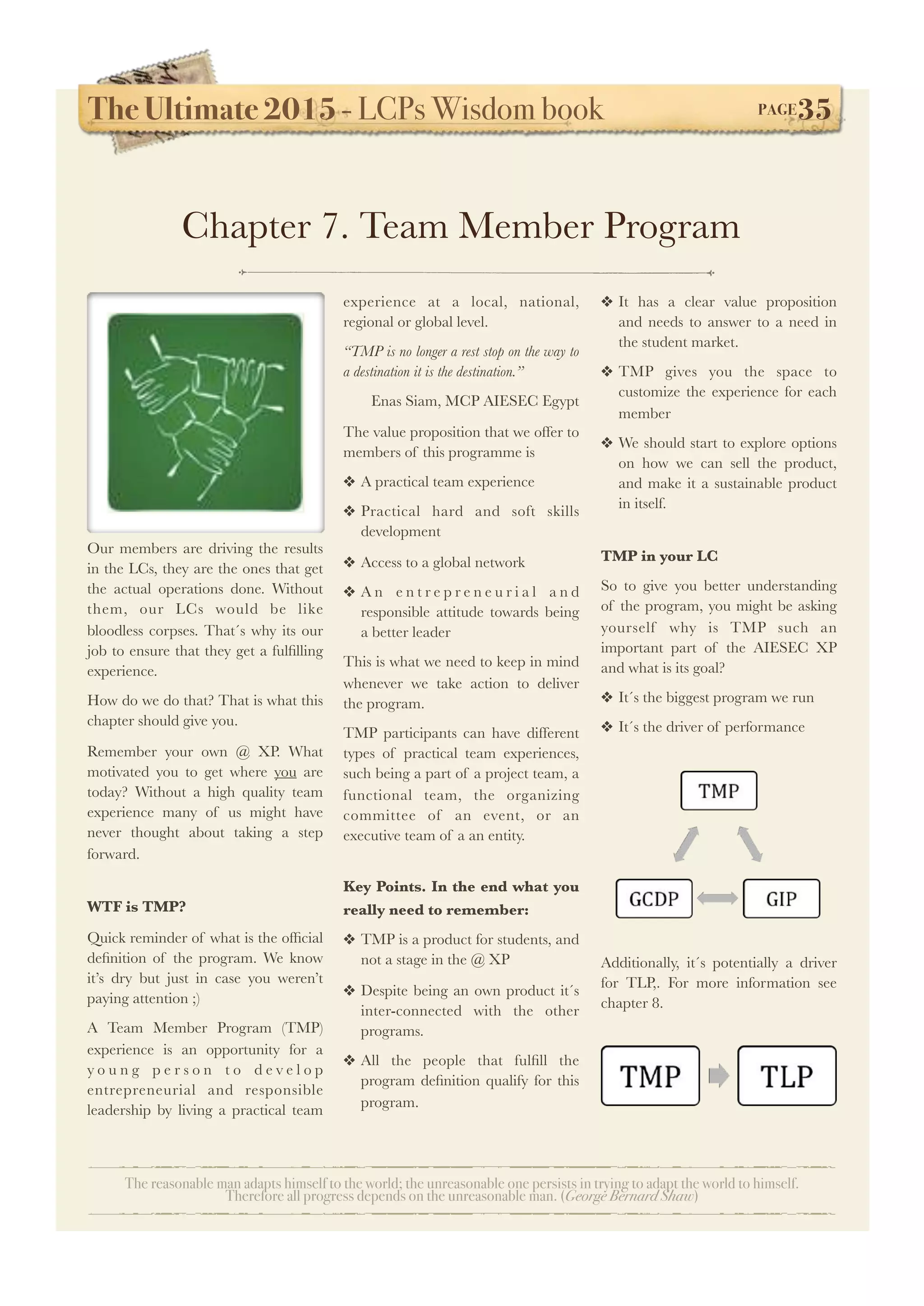 The Ultimate 2015 - LCPs Wisdom book! PAGE35
The reasonable man adapts himself to the world; the unreasonable one persists in trying to adapt the world to himself.
Therefore all progress depends on the unreasonable man. (George Bernard Shaw)
Our members are driving the results
in the LCs, they are the ones that get
the actual operations done. Without
them, our LCs would be like
bloodless corpses. That´s why its our
job to ensure that they get a fulﬁlling
experience.
How do we do that? That is what this
chapter should give you.
Remember your own @ XP. What
motivated you to get where you are
today? Without a high quality team
experience many of us might have
never thought about taking a step
forward.
WTF is TMP?
Quick reminder of what is the ofﬁcial
deﬁnition of the program. We know
it’s dry but just in case you weren’t
paying attention ;)
A Team Member Program (TMP)
experience is an opportunity for a
y o u n g p e r s o n t o d e v e l o p
entrepreneurial and responsible
leadership by living a practical team
experience at a local, national,
regional or global level.
“TMP is no longer a rest stop on the way to
a destination it is the destination.”
Enas Siam, MCP AIESEC Egypt
The value proposition that we offer to
members of this programme is
❖ A practical team experience
❖ Practical hard and soft skills
development
❖ Access to a global network
❖ A n e n t r e p r e n e u r i a l a n d
responsible attitude towards being
a better leader
This is what we need to keep in mind
whenever we take action to deliver
the program.
TMP participants can have different
types of practical team experiences,
such being a part of a project team, a
functional team, the organizing
committee of an event, or an
executive team of a an entity.
Key Points. In the end what you
really need to remember:
❖ TMP is a product for students, and
not a stage in the @ XP
❖ Despite being an own product it´s
inter-connected with the other
programs.
❖ All the people that fulﬁll the
program deﬁnition qualify for this
program.
❖ It has a clear value proposition
and needs to answer to a need in
the student market.
❖ TMP gives you the space to
customize the experience for each
member
❖ We should start to explore options
on how we can sell the product,
and make it a sustainable product
in itself.
TMP in your LC
So to give you better understanding
of the program, you might be asking
yourself why is TMP such an
important part of the AIESEC XP
and what is its goal?
❖ It´s the biggest program we run
❖ It´s the driver of performance
Additionally, it´s potentially a driver
for TLP,. For more information see
chapter 8.
Chapter 7. Team Member Program
 