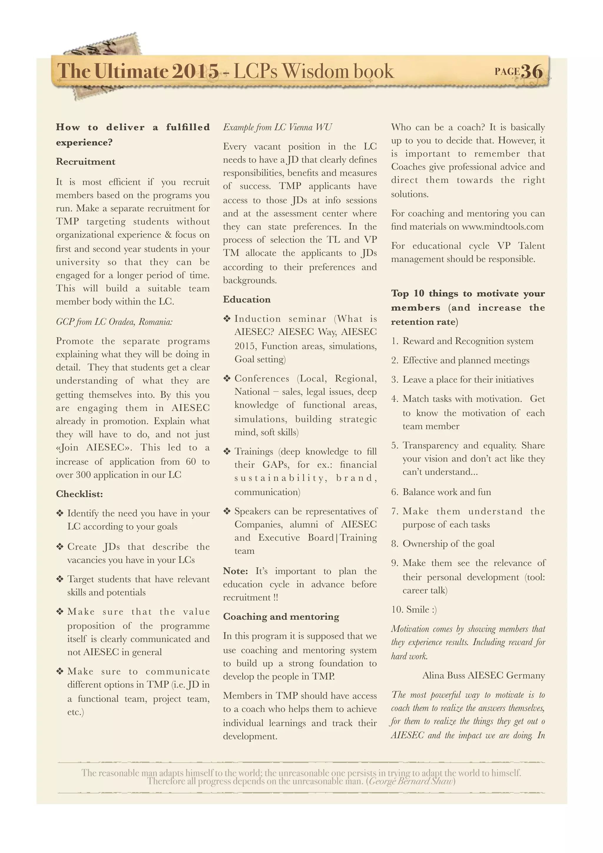 The Ultimate 2015 - LCPs Wisdom book! PAGE36
The reasonable man adapts himself to the world; the unreasonable one persists in trying to adapt the world to himself.
Therefore all progress depends on the unreasonable man. (George Bernard Shaw)
How to deliver a fulﬁlled
experience?
Recruitment
It is most efﬁcient if you recruit
members based on the programs you
run. Make a separate recruitment for
TMP targeting students without
organizational experience & focus on
ﬁrst and second year students in your
university so that they can be
engaged for a longer period of time.
This will build a suitable team
member body within the LC. 
GCP from LC Oradea, Romania:
Promote the separate programs
explaining what they will be doing in
detail.  They that students get a clear
understanding of what they are
getting themselves into. By this you
are engaging them in AIESEC
already in promotion. Explain what
they will have to do, and not just
«Join AIESEC». This led to a
increase of application from 60 to
over 300 application in our LC
Checklist:
❖ Identify the need you have in your
LC according to your goals
❖ Create JDs that describe the
vacancies you have in your LCs
❖ Target students that have relevant
skills and potentials
❖ Make sure that the value
proposition of the programme
itself is clearly communicated and
not AIESEC in general
❖ Make sure to communicate
different options in TMP (i.e. JD in
a functional team, project team,
etc.)
Example from LC Vienna WU
Every vacant position in the LC
needs to have a JD that clearly deﬁnes
responsibilities, beneﬁts and measures
of success. TMP applicants have
access to those JDs at info sessions
and at the assessment center where
they can state preferences. In the
process of selection the TL and VP
TM allocate the applicants to JDs
according to their preferences and
backgrounds.
Education
❖ Induction seminar (What is
AIESEC? AIESEC Way, AIESEC
2015, Function areas, simulations,
Goal setting)
❖ Conferences (Local, Regional,
National – sales, legal issues, deep
knowledge of functional areas,
simulations, building strategic
mind, soft skills)
❖ Trainings (deep knowledge to ﬁll
their GAPs, for ex.: ﬁnancial
s u s t a i n a b i l i t y, b r a n d ,
communication)
❖ Speakers can be representatives of
Companies, alumni of AIESEC
and Executive Board|Training
team
Note: It’s important to plan the
education cycle in advance before
recruitment !!
Coaching and mentoring
In this program it is supposed that we
use coaching and mentoring system
to build up a strong foundation to
develop the people in TMP.
Members in TMP should have access
to a coach who helps them to achieve
individual learnings and track their
development.
Who can be a coach? It is basically
up to you to decide that. However, it
is important to remember that
Coaches give professional advice and
direct them towards the right
solutions.
For coaching and mentoring you can
ﬁnd materials on www.mindtools.com
For educational cycle VP Talent
management should be responsible.
Top 10 things to motivate your
members (and increase the
retention rate)
1. Reward and Recognition system
2. Effective and planned meetings
3. Leave a place for their initiatives
4. Match tasks with motivation.   Get
to know the motivation of each
team member
5. Transparency and equality. Share
your vision and don’t act like they
can’t understand...
6. Balance work and fun
7. Make them understand the
purpose of each tasks
8. Ownership of the goal
9. Make them see the relevance of
their personal development (tool:
career talk)             
10. Smile :)
Motivation comes by showing members that
they experience results. Including reward for
hard work.
Alina Buss AIESEC Germany
The most powerful way to motivate is to
coach them to realize the answers themselves,
for them to realize the things they get out o
AIESEC and the impact we are doing. In
 