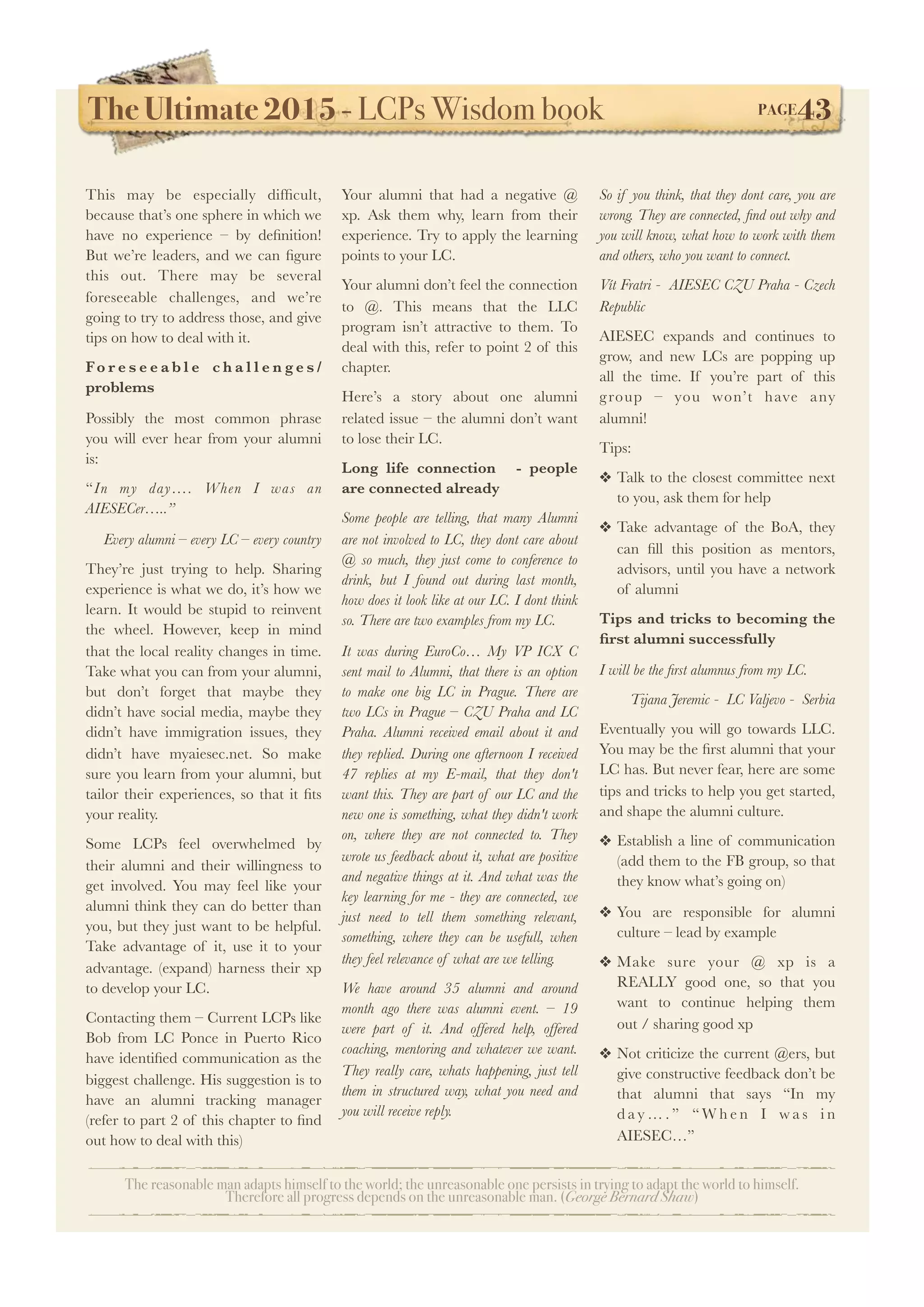 The Ultimate 2015 - LCPs Wisdom book! PAGE43
The reasonable man adapts himself to the world; the unreasonable one persists in trying to adapt the world to himself.
Therefore all progress depends on the unreasonable man. (George Bernard Shaw)
This may be especially difﬁcult,
because that’s one sphere in which we
have no experience – by deﬁnition!
But we’re leaders, and we can ﬁgure
this out. There may be several
foreseeable challenges, and we’re
going to try to address those, and give
tips on how to deal with it.
Fo r e s e e a b l e c h a l l e n g e s /
problems
Possibly the most common phrase
you will ever hear from your alumni
is:
“In my day…. When I was an
AIESECer…..”
Every alumni – every LC – every country
They’re just trying to help. Sharing
experience is what we do, it’s how we
learn. It would be stupid to reinvent
the wheel. However, keep in mind
that the local reality changes in time.
Take what you can from your alumni,
but don’t forget that maybe they
didn’t have social media, maybe they
didn’t have immigration issues, they
didn’t have myaiesec.net. So make
sure you learn from your alumni, but
tailor their experiences, so that it ﬁts
your reality.
Some LCPs feel overwhelmed by
their alumni and their willingness to
get involved. You may feel like your
alumni think they can do better than
you, but they just want to be helpful.
Take advantage of it, use it to your
advantage. (expand) harness their xp
to develop your LC.
Contacting them – Current LCPs like
Bob from LC Ponce in Puerto Rico
have identiﬁed communication as the
biggest challenge. His suggestion is to
have an alumni tracking manager
(refer to part 2 of this chapter to ﬁnd
out how to deal with this)
Your alumni that had a negative @
xp. Ask them why, learn from their
experience. Try to apply the learning
points to your LC.
Your alumni don’t feel the connection
to @. This means that the LLC
program isn’t attractive to them. To
deal with this, refer to point 2 of this
chapter.
Here’s a story about one alumni
related issue – the alumni don’t want
to lose their LC.
Long life connection - people
are connected already
Some people are telling, that many Alumni
are not involved to LC, they dont care about
@ so much, they just come to conference to
drink, but I found out during last month,
how does it look like at our LC. I dont think
so. There are two examples from my LC.
It was during EuroCo… My VP ICX C
sent mail to Alumni, that there is an option
to make one big LC in Prague. There are
two LCs in Prague – CZU Praha and LC
Praha. Alumni received email about it and
they replied. During one afternoon I received
47 replies at my E-mail, that they don't
want this. They are part of our LC and the
new one is something, what they didn't work
on, where they are not connected to. They
wrote us feedback about it, what are positive
and negative things at it. And what was the
key learning for me - they are connected, we
just need to tell them something relevant,
something, where they can be usefull, when
they feel relevance of what are we telling.
We have around 35 alumni and around
month ago there was alumni event. – 19
were part of it. And offered help, offered
coaching, mentoring and whatever we want.
They really care, whats happening, just tell
them in structured way, what you need and
you will receive reply.
So if you think, that they dont care, you are
wrong. They are connected, ﬁnd out why and
you will know, what how to work with them
and others, who you want to connect.
Vít Fratri - AIESEC CZU Praha - Czech
Republic
AIESEC expands and continues to
grow, and new LCs are popping up
all the time. If you’re part of this
group – you won’t have any
alumni!
 
Tips:
❖ Talk to the closest committee next
to you, ask them for help
❖ Take advantage of the BoA, they
can ﬁll this position as mentors,
advisors, until you have a network
of alumni
Tips and tricks to becoming the
ﬁrst alumni successfully
I will be the ﬁrst alumnus from my LC.
Tijana Jeremic - LC Valjevo - Serbia
Eventually you will go towards LLC.
You may be the ﬁrst alumni that your
LC has. But never fear, here are some
tips and tricks to help you get started,
and shape the alumni culture.
❖ Establish a line of communication
(add them to the FB group, so that
they know what’s going on)
❖ You are responsible for alumni
culture – lead by example
❖ Make sure your @ xp is a
REALLY good one, so that you
want to continue helping them
out / sharing good xp
❖ Not criticize the current @ers, but
give constructive feedback don’t be
that alumni that says “In my
d a y … . ” “ W h e n I w a s i n
AIESEC…”
 