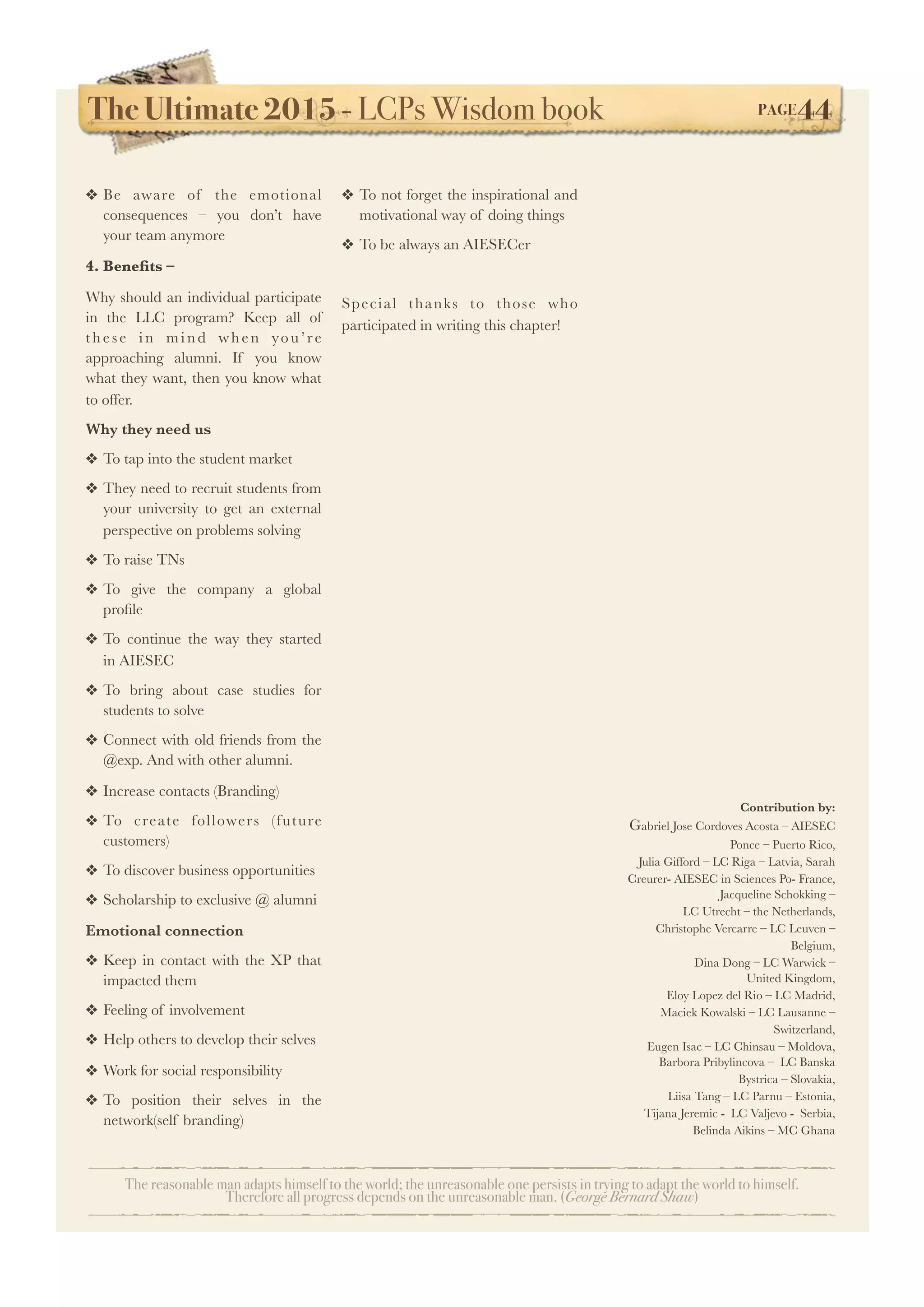 The Ultimate 2015 - LCPs Wisdom book! PAGE44
The reasonable man adapts himself to the world; the unreasonable one persists in trying to adapt the world to himself.
Therefore all progress depends on the unreasonable man. (George Bernard Shaw)
❖ Be aware of the emotional
consequences – you don’t have
your team anymore
4. Beneﬁts –
Why should an individual participate
in the LLC program? Keep all of
these in mind when you’re
approaching alumni. If you know
what they want, then you know what
to offer.
Why they need us
❖ To tap into the student market
❖ They need to recruit students from
your university to get an external
perspective on problems solving
❖ To raise TNs
❖ To give the company a global
proﬁle
❖ To continue the way they started
in AIESEC
❖ To bring about case studies for
students to solve
❖ Connect with old friends from the
@exp. And with other alumni.
❖ Increase contacts (Branding)
❖ To create followers (future
customers)
❖ To discover business opportunities
❖ Scholarship to exclusive @ alumni
Emotional connection
❖ Keep in contact with the XP that
impacted them
❖ Feeling of involvement
❖ Help others to develop their selves
❖ Work for social responsibility
❖ To position their selves in the
network(self branding)
❖ To not forget the inspirational and
motivational way of doing things
❖ To be always an AIESECer
Special thanks to those who
participated in writing this chapter!
Contribution by:
Gabriel Jose Cordoves Acosta – AIESEC
Ponce – Puerto Rico,
Julia Gifford – LC Riga – Latvia, Sarah
Creurer- AIESEC in Sciences Po- France,
Jacqueline Schokking –
LC Utrecht – the Netherlands,
Christophe Vercarre – LC Leuven –
Belgium,
Dina Dong – LC Warwick –
United Kingdom,
Eloy Lopez del Rio – LC Madrid,
Maciek Kowalski – LC Lausanne –
Switzerland,
Eugen Isac – LC Chinsau – Moldova,
Barbora Pribylincova – LC Banska
Bystrica – Slovakia,
Liisa Tang – LC Parnu – Estonia,
Tijana Jeremic - LC Valjevo - Serbia,
Belinda Aikins – MC Ghana
 