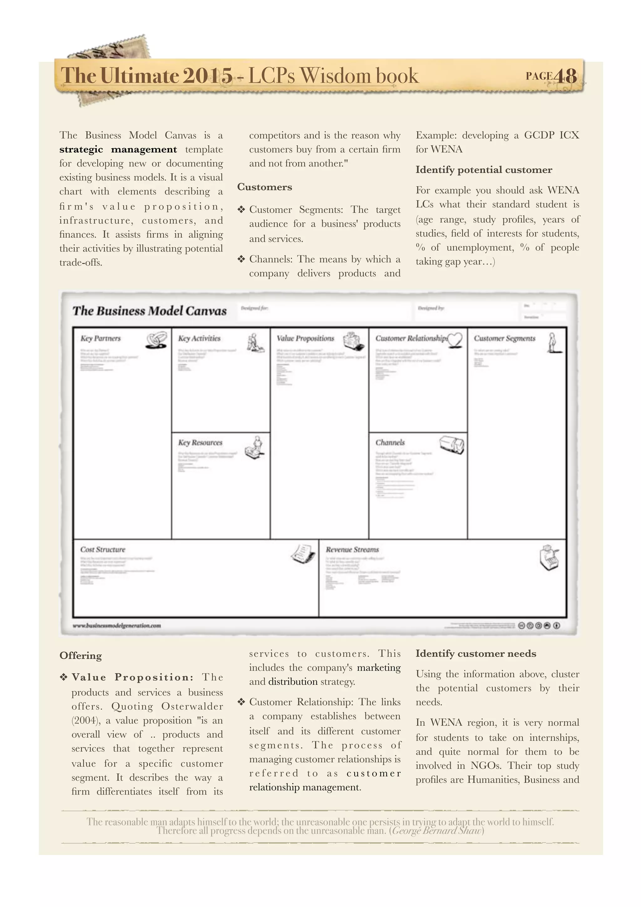 The Ultimate 2015 - LCPs Wisdom book! PAGE48
The reasonable man adapts himself to the world; the unreasonable one persists in trying to adapt the world to himself.
Therefore all progress depends on the unreasonable man. (George Bernard Shaw)
The Business Model Canvas is a
strategic management template
for developing new or documenting
existing business models. It is a visual
chart with elements describing a
ﬁ r m ' s v a l u e p r o p o s i t i o n ,
infrastructure, customers, and
ﬁnances. It assists ﬁrms in aligning
their activities by illustrating potential
trade-offs.
Offering
❖ Value Proposition: T he
products and services a business
offers. Quoting Osterwalder
(2004), a value proposition "is an
overall view of .. products and
services that together represent
value for a speciﬁc customer
segment. It describes the way a
ﬁrm differentiates itself from its
competitors and is the reason why
customers buy from a certain ﬁrm
and not from another."
Customers
❖ Customer Segments: The target
audience for a business' products
and services.
❖ Channels: The means by which a
company delivers products and
services to customers. This
includes the company's marketing
and distribution strategy.
❖ Customer Relationship: The links
a company establishes between
itself and its different customer
segments. T he process of
managing customer relationships is
r e f e r r e d t o a s c u s t o m e r
relationship management.
Example: developing a GCDP ICX
for WENA
Identify potential customer
For example you should ask WENA
LCs what their standard student is
(age range, study proﬁles, years of
studies, ﬁeld of interests for students,
% of unemployment, % of people
taking gap year…)
Identify customer needs
Using the information above, cluster
the potential customers by their
needs.
In WENA region, it is very normal
for students to take on internships,
and quite normal for them to be
involved in NGOs. Their top study
proﬁles are Humanities, Business and
 