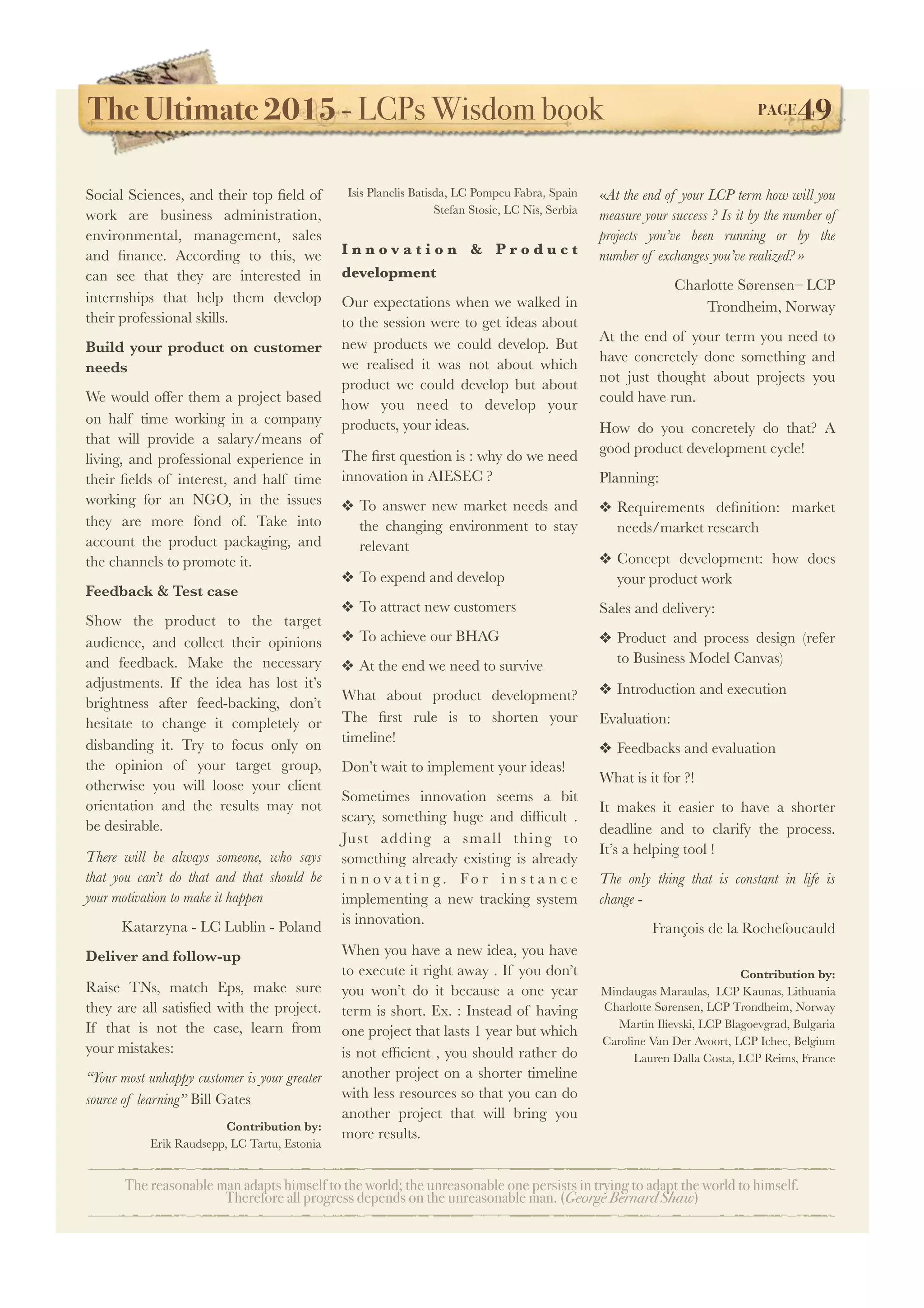 The Ultimate 2015 - LCPs Wisdom book! PAGE49
The reasonable man adapts himself to the world; the unreasonable one persists in trying to adapt the world to himself.
Therefore all progress depends on the unreasonable man. (George Bernard Shaw)
Social Sciences, and their top ﬁeld of
work are business administration,
environmental, management, sales
and ﬁnance. According to this, we
can see that they are interested in
internships that help them develop
their professional skills.
Build your product on customer
needs
We would offer them a project based
on half time working in a company
that will provide a salary/means of
living, and professional experience in
their ﬁelds of interest, and half time
working for an NGO, in the issues
they are more fond of. Take into
account the product packaging, and
the channels to promote it.
Feedback & Test case
Show the product to the target
audience, and collect their opinions
and feedback. Make the necessary
adjustments. If the idea has lost it’s
brightness after feed-backing, don’t
hesitate to change it completely or
disbanding it. Try to focus only on
the opinion of your target group,
otherwise you will loose your client
orientation and the results may not
be desirable.
There will be always someone, who says
that you can’t do that and that should be
your motivation to make it happen
Katarzyna - LC Lublin - Poland
Deliver and follow-up
Raise TNs, match Eps, make sure
they are all satisﬁed with the project.
If that is not the case, learn from
your mistakes:
“Your most unhappy customer is your greater
source of learning” Bill Gates
Contribution by:
Erik Raudsepp, LC Tartu, Estonia
Isis Planelis Batisda, LC Pompeu Fabra, Spain
Stefan Stosic, LC Nis, Serbia
I n n o v a t i o n & P r o d u c t
development
Our expectations when we walked in
to the session were to get ideas about
new products we could develop. But
we realised it was not about which
product we could develop but about
how you need to develop your
products, your ideas.
The ﬁrst question is : why do we need
innovation in AIESEC ?
❖ To answer new market needs and
the changing environment to stay
relevant
❖ To expend and develop
❖ To attract new customers
❖ To achieve our BHAG
❖ At the end we need to survive
What about product development?
The ﬁrst rule is to shorten your
timeline!
Don’t wait to implement your ideas!
Sometimes innovation seems a bit
scary, something huge and difﬁcult  .
Just adding a small thing to
something already existing is already
i n n o v a t i n g . Fo r i n s t a n c e
implementing a new tracking system
is innovation.
When you have a new idea, you have
to execute it right away . If you don’t
you won’t do it because a one year
term is short. Ex. : Instead of having
one project that lasts 1 year but which
is not efﬁcient , you should rather do
another project on a shorter timeline
with less resources so that you can do
another project that will bring you
more results.
«At the end of your LCP term how will you
measure your success ? Is it by the number of
projects you’ve been running or by the
number of exchanges you’ve realized? »
Charlotte Sørensen– LCP
Trondheim, Norway
At the end of your term you need to
have concretely done something and
not just thought about projects you
could have run.
How do you concretely do that? A
good product development cycle!
Planning:
❖ Requirements deﬁnition: market
needs/market research
❖ Concept development: how does
your product work
Sales and delivery:
❖ Product and process design (refer
to Business Model Canvas)
❖ Introduction and execution
Evaluation:
❖ Feedbacks and evaluation
What is it for ?!
It makes it easier to have a shorter
deadline and to clarify the process.
It’s a helping tool !
The only thing that is constant in life is
change -
François de la Rochefoucauld
Contribution by:
Mindaugas Maraulas, LCP Kaunas, Lithuania
Charlotte Sørensen, LCP Trondheim, Norway
Martin Ilievski, LCP Blagoevgrad, Bulgaria
Caroline Van Der Avoort, LCP Ichec, Belgium
Lauren Dalla Costa, LCP Reims, France
 