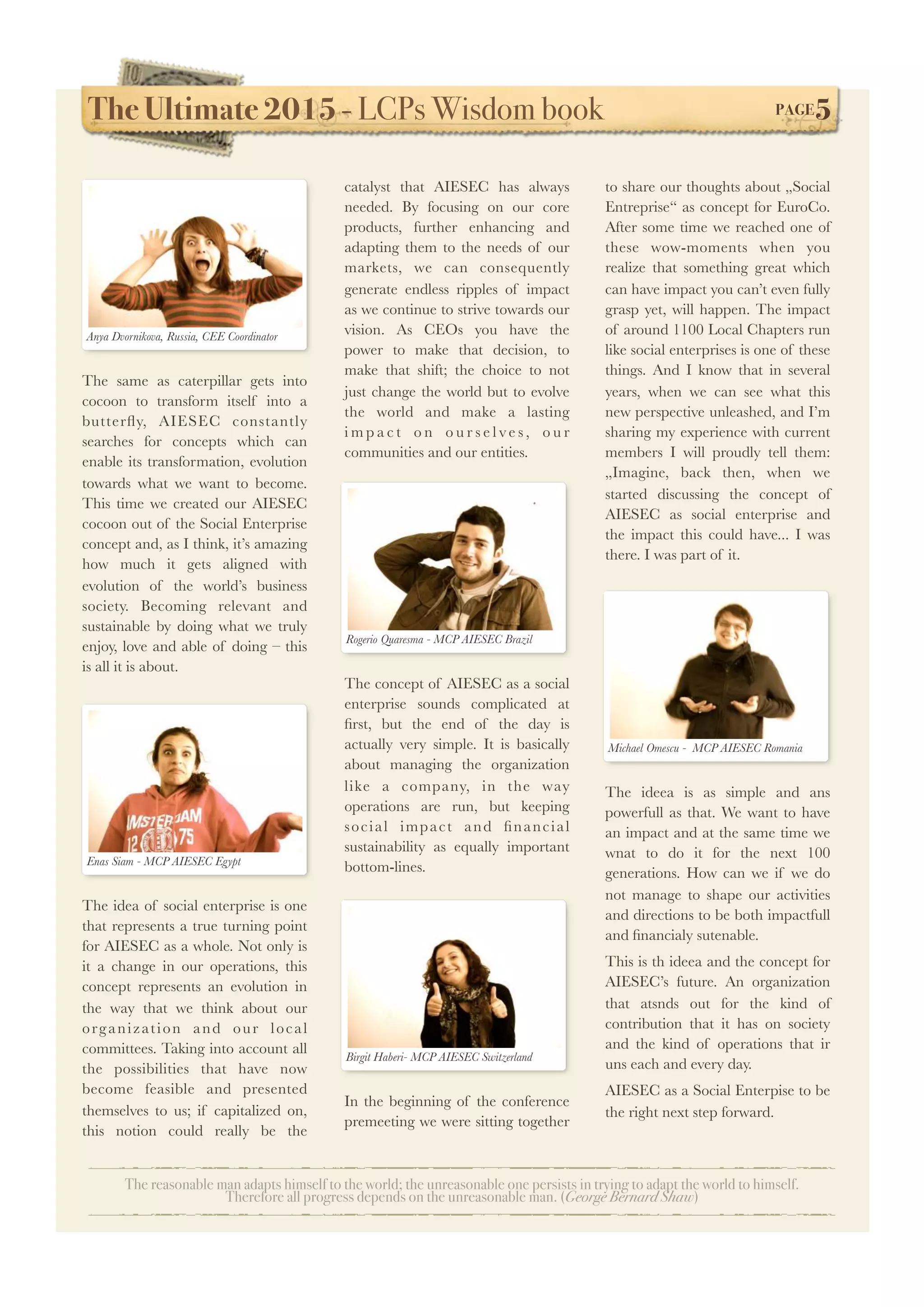 The Ultimate 2015 - LCPs Wisdom book! PAGE5
The reasonable man adapts himself to the world; the unreasonable one persists in trying to adapt the world to himself.
Therefore all progress depends on the unreasonable man. (George Bernard Shaw)
The same as caterpillar gets into
cocoon to transform itself into a
butterﬂy, AIESEC constantly
searches for concepts which can
enable its transformation, evolution
towards what we want to become.
This time we created our AIESEC
cocoon out of the Social Enterprise
concept and, as I think, it’s amazing
how much it gets aligned with
evolution of the world’s business
society. Becoming relevant and
sustainable by doing what we truly
enjoy, love and able of doing – this
is all it is about.
The idea of social enterprise is one
that represents a true turning point
for AIESEC as a whole. Not only is
it a change in our operations, this
concept represents an evolution in
the way that we think about our
organization and our local
committees. Taking into account all
the possibilities that have now
become feasible and presented
themselves to us; if capitalized on,
this notion could really be the
catalyst that AIESEC has always
needed. By focusing on our core
products, further enhancing and
adapting them to the needs of our
markets, we can consequently
generate endless ripples of impact
as we continue to strive towards our
vision. As CEOs you have the
power to make that decision, to
make that shift; the choice to not
just change the world but to evolve
the world and make a lasting
i m p a c t o n o u r s e l v e s , o u r
communities and our entities.
The concept of AIESEC as a social
enterprise sounds complicated at
ﬁrst, but the end of the day is
actually very simple. It is basically
about managing the organization
like a company, in the way
operations are run, but keeping
social impact and ﬁnancial
sustainability as equally important
bottom-lines.
In the beginning of the conference
premeeting we were sitting together
to share our thoughts about „Social
Entreprise“ as concept for EuroCo. 
After some time we reached one of
these wow-moments when you
realize that something great which
can have impact you can’t even fully
grasp yet, will happen. The impact
of around 1100 Local Chapters run
like social enterprises is one of these
things. And I know that in several
years, when we can see what this
new perspective unleashed, and I’m
sharing my experience with current
members I will proudly tell them:
„Imagine, back then, when we
started discussing the concept of
AIESEC as social enterprise and
the impact this could have... I was
there. I was part of it.
The ideea is as simple and ans
powerfull as that. We want to have
an impact and at the same time we
wnat to do it for the next 100
generations. How can we if we do
not manage to shape our activities
and directions to be both impactfull
and ﬁnancialy sutenable.
This is th ideea and the concept for
AIESEC’s future. An organization
that atsnds out for the kind of
contribution that it has on society
and the kind of operations that ir
uns each and every day.
AIESEC as a Social Enterpise to be
the right next step forward.
Anya Dvornikova, Russia, CEE Coordinator
Enas Siam - MCP AIESEC Egypt
Rogerio Quaresma - MCP AIESEC Brazil
Birgit Haberi- MCP AIESEC Switzerland
Michael Omescu - MCP AIESEC Romania
 