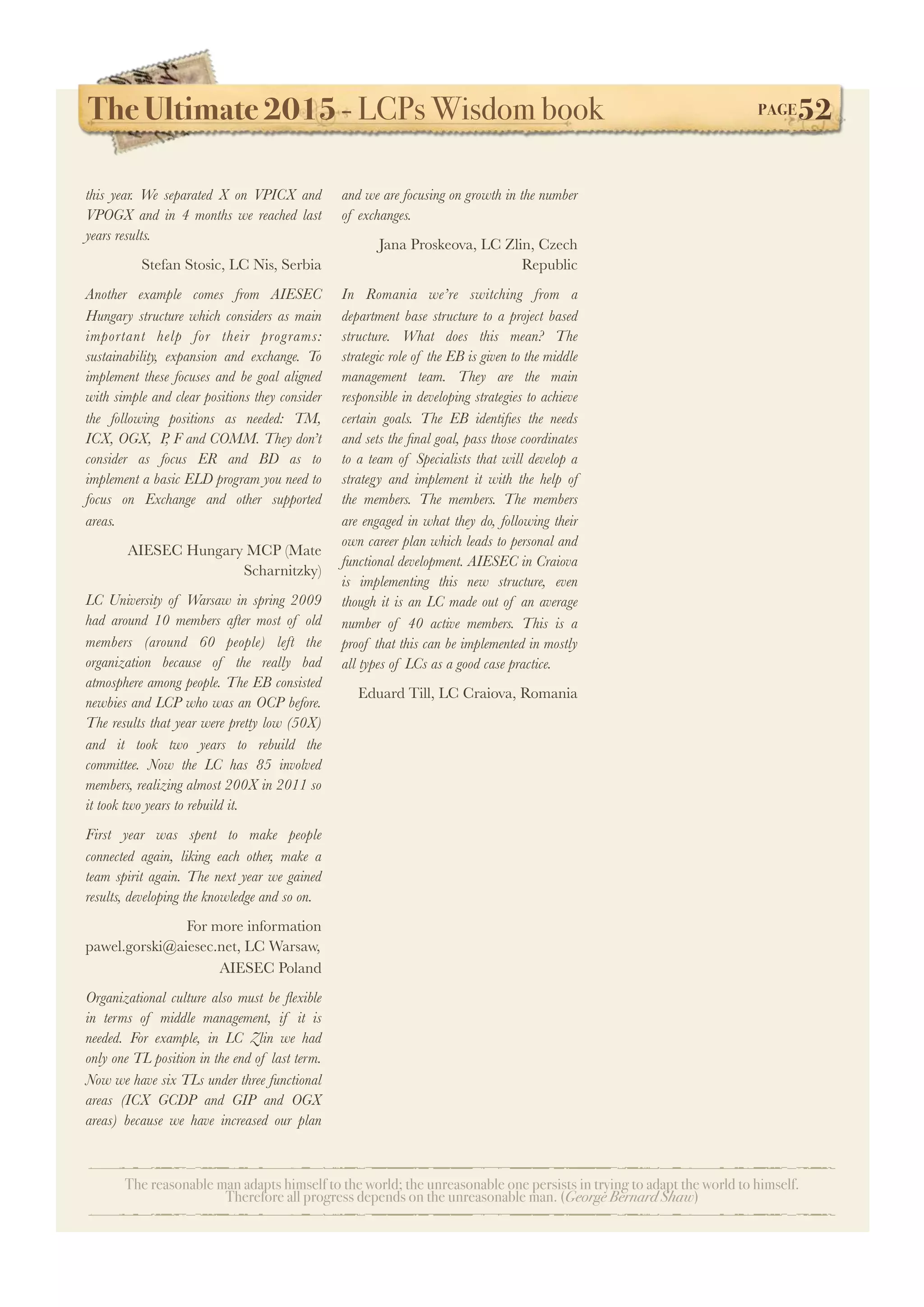 The Ultimate 2015 - LCPs Wisdom book! PAGE52
The reasonable man adapts himself to the world; the unreasonable one persists in trying to adapt the world to himself.
Therefore all progress depends on the unreasonable man. (George Bernard Shaw)
this year. We separated X on VPICX and
VPOGX and in 4 months we reached last
years results.
Stefan Stosic, LC Nis, Serbia
Another example comes from AIESEC
Hungary structure which considers as main
important help for their programs:
sustainability, expansion and exchange. To
implement these focuses and be goal aligned
with simple and clear positions they consider
the following positions as needed: TM,
ICX, OGX, P, F and COMM. They don’t
consider as focus ER and BD as to
implement a basic ELD program you need to
focus on Exchange and other supported
areas.
AIESEC Hungary MCP (Mate
Scharnitzky)
LC University of Warsaw in spring 2009
had around 10 members after most of old
members (around 60 people) left the
organization because of the really bad
atmosphere among people. The EB consisted
newbies and LCP who was an OCP before.
The results that year were pretty low (50X)
and it took two years to rebuild the
committee. Now the LC has 85 involved
members, realizing almost 200X in 2011 so
it took two years to rebuild it.
First year was spent to make people
connected again, liking each other, make a
team spirit again. The next year we gained
results, developing the knowledge and so on.
For more information
pawel.gorski@aiesec.net, LC Warsaw,
AIESEC Poland
Organizational culture also must be ﬂexible
in terms of middle management, if it is
needed. For example, in LC Zlin we had
only one TL position in the end of last term.
Now we have six TLs under three functional
areas (ICX GCDP and GIP and OGX
areas) because we have increased our plan
and we are focusing on growth in the number
of exchanges.
Jana Proskeova, LC Zlin, Czech
Republic
In Romania we’re switching from a
department base structure to a project based
structure. What does this mean? The
strategic role of the EB is given to the middle
management team. They are the main
responsible in developing strategies to achieve
certain goals. The EB identiﬁes the needs
and sets the ﬁnal goal, pass those coordinates
to a team of Specialists that will develop a
strategy and implement it with the help of
the members. The members. The members
are engaged in what they do, following their
own career plan which leads to personal and
functional development. AIESEC in Craiova
is implementing this new structure, even
though it is an LC made out of an average
number of 40 active members. This is a
proof that this can be implemented in mostly
all types of LCs as a good case practice.
Eduard Till, LC Craiova, Romania
 