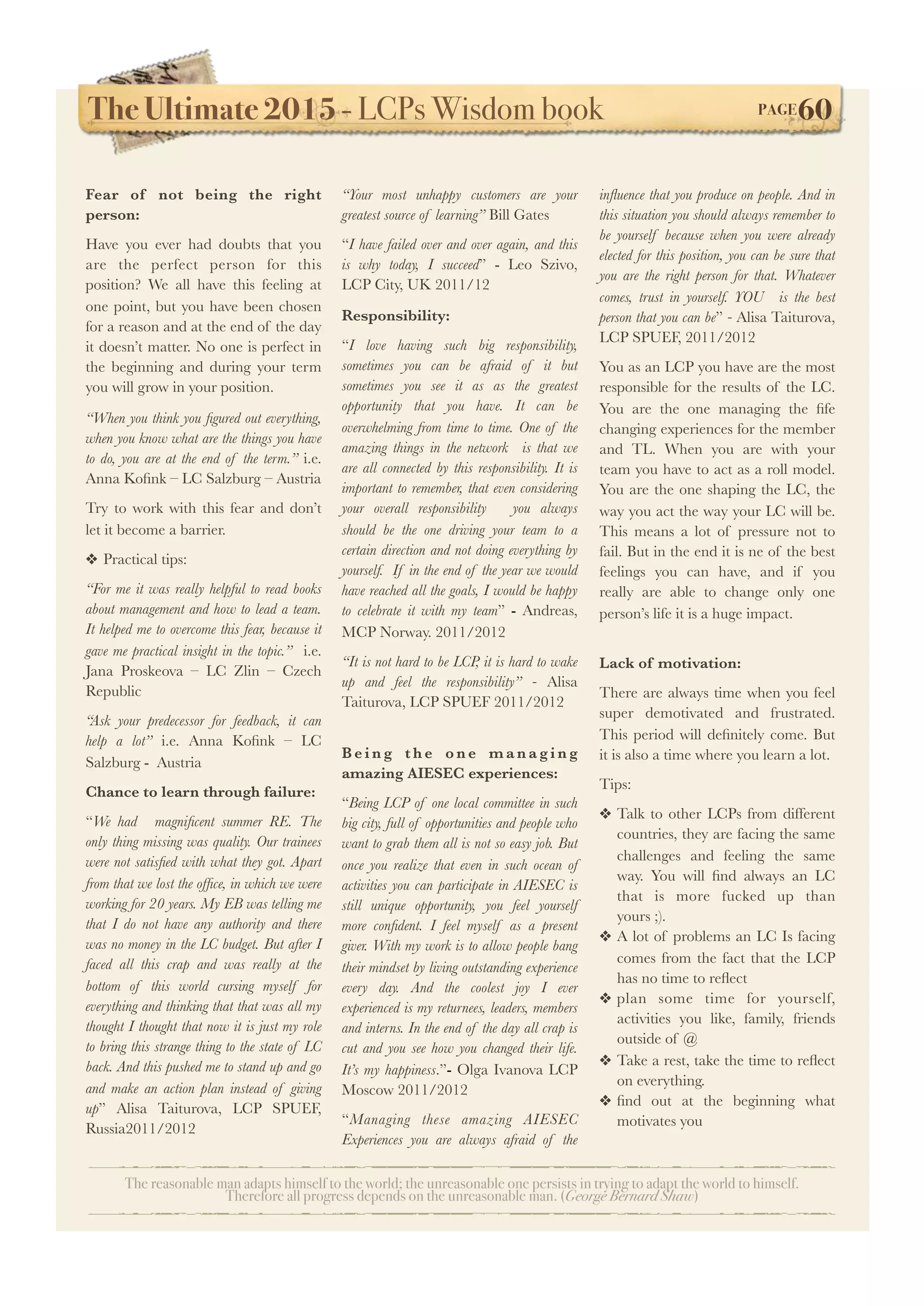 The Ultimate 2015 - LCPs Wisdom book! PAGE60
The reasonable man adapts himself to the world; the unreasonable one persists in trying to adapt the world to himself.
Therefore all progress depends on the unreasonable man. (George Bernard Shaw)
Fear of not being the right
person:
Have you ever had doubts that you
are the perfect person for this
position? We all have this feeling at
one point, but you have been chosen
for a reason and at the end of the day
it doesn’t matter. No one is perfect in
the beginning and during your term
you will grow in your position.
“When you think you ﬁgured out everything,
when you know what are the things you have
to do, you are at the end of the term.” i.e.
Anna Koﬁnk – LC Salzburg – Austria
Try to work with this fear and don’t
let it become a barrier.
❖ Practical tips:
“For me it was really helpful to read books
about management and how to lead a team.
It helped me to overcome this fear, because it
gave me practical insight in the topic.” i.e.
Jana Proskeova – LC Zlin – Czech
Republic
“Ask your predecessor for feedback, it can
help a lot” i.e. Anna Koﬁnk – LC
Salzburg - Austria
Chance to learn through failure:
“We had magniﬁcent summer RE. The
only thing missing was quality. Our trainees
were not satisﬁed with what they got. Apart
from that we lost the ofﬁce, in which we were
working for 20 years. My EB was telling me
that I do not have any authority and there
was no money in the LC budget. But after I
faced all this crap and was really at the
bottom of this world cursing myself for
everything and thinking that that was all my
thought I thought that now it is just my role
to bring this strange thing to the state of LC
back. And this pushed me to stand up and go
and make an action plan instead of giving
up” Alisa Taiturova, LCP SPUEF,
Russia2011/2012
“Your most unhappy customers are your
greatest source of learning” Bill Gates
“I have failed over and over again, and this
is why today, I succeed” - Leo Szivo,
LCP City, UK 2011/12
Responsibility:
“I love having such big responsibility,
sometimes you can be afraid of it but
sometimes you see it as as the greatest
opportunity that you have. It can be
overwhelming from time to time. One of the
amazing things in the network is that we
are all connected by this responsibility. It is
important to remember, that even considering
your overall responsibility you always
should be the one driving your team to a
certain direction and not doing everything by
yourself. If in the end of the year we would
have reached all the goals, I would be happy
to celebrate it with my team” - Andreas,
MCP Norway. 2011/2012
“It is not hard to be LCP, it is hard to wake
up and feel the responsibility” - Alisa
Taiturova, LCP SPUEF 2011/2012
B e i n g t h e o n e m a n a g i n g
amazing AIESEC experiences:
“Being LCP of one local committee in such
big city, full of opportunities and people who
want to grab them all is not so easy job. But
once you realize that even in such ocean of
activities you can participate in AIESEC is
still unique opportunity, you feel yourself
more conﬁdent. I feel myself as a present
giver. With my work is to allow people bang
their mindset by living outstanding experience
every day. And the coolest joy I ever
experienced is my returnees, leaders, members
and interns. In the end of the day all crap is
cut and you see how you changed their life.
It’s my happiness.”- Olga Ivanova LCP
Moscow 2011/2012
“Managing these amazing AIESEC
Experiences you are always afraid of the
inﬂuence that you produce on people. And in
this situation you should always remember to
be yourself because when you were already
elected for this position, you can be sure that
you are the right person for that. Whatever
comes, trust in yourself. YOU is the best
person that you can be” - Alisa Taiturova,
LCP SPUEF, 2011/2012
You as an LCP you have are the most
responsible for the results of the LC.
You are the one managing the ﬁfe
changing experiences for the member
and TL. When you are with your
team you have to act as a roll model.
You are the one shaping the LC, the
way you act the way your LC will be.
This means a lot of pressure not to
fail. But in the end it is ne of the best
feelings you can have, and if you
really are able to change only one
person’s life it is a huge impact.
Lack of motivation:
There are always time when you feel
super demotivated and frustrated.
This period will deﬁnitely come. But
it is also a time where you learn a lot.
Tips:
❖ Talk to other LCPs from different
countries, they are facing the same
challenges and feeling the same
way. You will ﬁnd always an LC
that is more fucked up than
yours ;).
❖ A lot of problems an LC Is facing
comes from the fact that the LCP
has no time to reﬂect
❖ plan some time for yourself,
activities you like, family, friends
outside of @
❖ Take a rest, take the time to reﬂect
on everything.
❖ ﬁnd out at the beginning what
motivates you
 