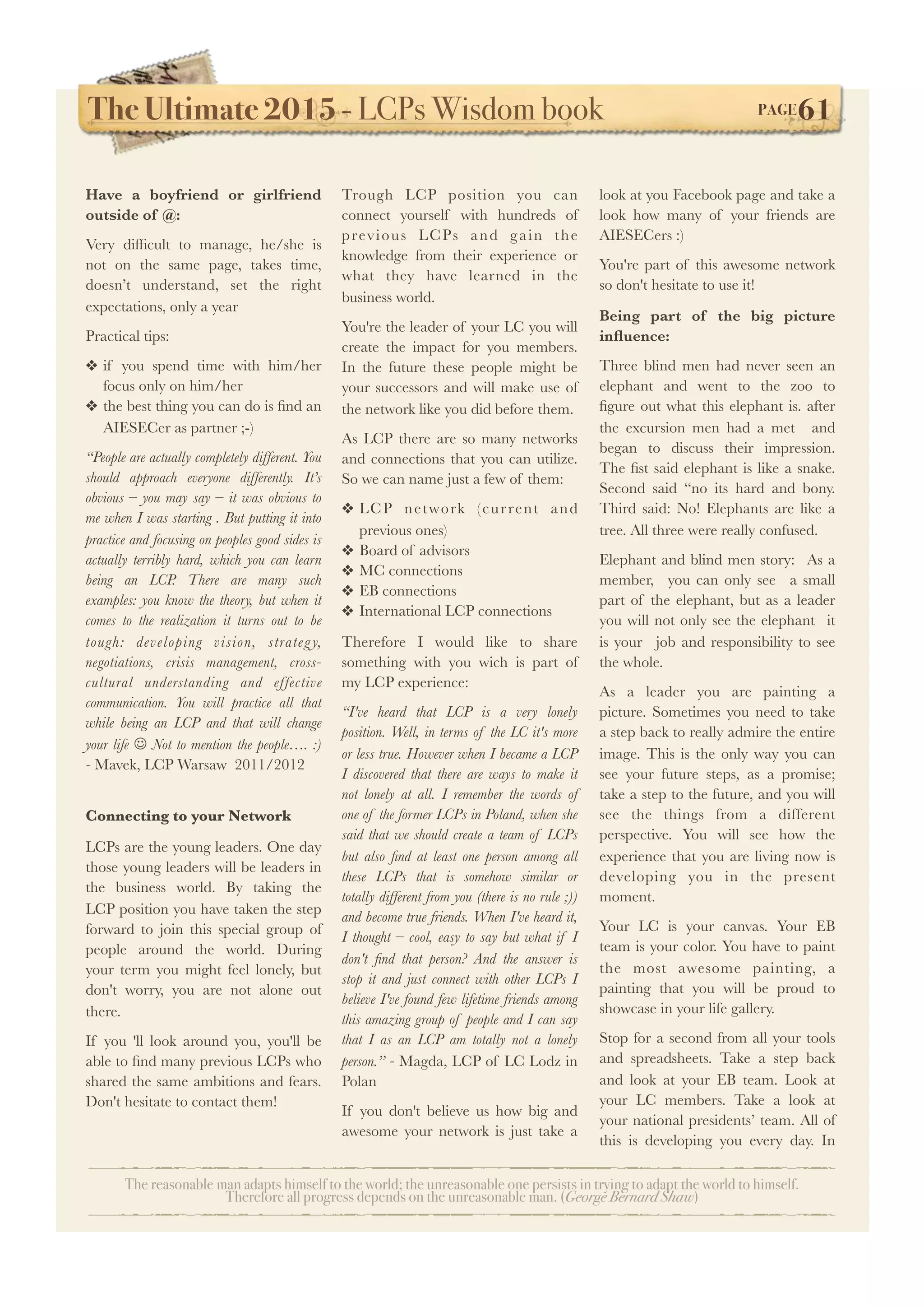 The Ultimate 2015 - LCPs Wisdom book! PAGE61
The reasonable man adapts himself to the world; the unreasonable one persists in trying to adapt the world to himself.
Therefore all progress depends on the unreasonable man. (George Bernard Shaw)
Have a boyfriend or girlfriend
outside of @:
Very difﬁcult to manage, he/she is
not on the same page, takes time,
doesn’t understand, set the right
expectations, only a year
Practical tips:
❖ if you spend time with him/her
focus only on him/her
❖ the best thing you can do is ﬁnd an
AIESECer as partner ;-)
“People are actually completely different. You
should approach everyone differently. It’s
obvious – you may say – it was obvious to
me when I was starting . But putting it into
practice and focusing on peoples good sides is
actually terribly hard, which you can learn
being an LCP. There are many such
examples: you know the theory, but when it
comes to the realization it turns out to be
tough: developing vision, strategy,
negotiations, crisis management, cross-
cultural understanding and effective
communication. You will practice all that
while being an LCP and that will change
your life J Not to mention the people…. :)
- Mavek, LCP Warsaw 2011/2012
Connecting to your Network
LCPs are the young leaders. One day
those young leaders will be leaders in
the business world. By taking the
LCP position you have taken the step
forward to join this special group of
people around the world. During
your term you might feel lonely, but
don't worry, you are not alone out
there.
If you 'll look around you, you'll be
able to ﬁnd many previous LCPs who
shared the same ambitions and fears.
Don't hesitate to contact them!
Trough LCP position you can
connect yourself with hundreds of
previous LCPs and gain the
knowledge from their experience or
what they have learned in the
business world.
You're the leader of your LC you will
create the impact for you members.
In the future these people might be
your successors and will make use of
the network like you did before them.
As LCP there are so many networks
and connections that you can utilize.
So we can name just a few of them:
❖ LCP network (current and
previous ones)
❖ Board of advisors
❖ MC connections
❖ EB connections
❖ International LCP connections
Therefore I would like to share
something with you wich is part of
my LCP experience:
“I've heard that LCP is a very lonely
position. Well, in terms of the LC it's more
or less true. However when I became a LCP
I discovered that there are ways to make it
not lonely at all. I remember the words of
one of the former LCPs in Poland, when she
said that we should create a team of LCPs
but also ﬁnd at least one person among all
these LCPs that is somehow similar or
totally different from you (there is no rule ;))
and become true friends. When I've heard it,
I thought – cool, easy to say but what if I
don't ﬁnd that person? And the answer is
stop it and just connect with other LCPs I
believe I've found few lifetime friends among
this amazing group of people and I can say
that I as an LCP am totally not a lonely
person.” - Magda, LCP of LC Lodz in
Polan
If you don't believe us how big and
awesome your network is just take a
look at you Facebook page and take a
look how many of your friends are
AIESECers :)
You're part of this awesome network
so don't hesitate to use it!
Being part of the big picture
inﬂuence:
Three blind men had never seen an
elephant and went to the zoo to
ﬁgure out what this elephant is. after
the excursion men had a met and
began to discuss their impression.
The ﬁst said elephant is like a snake.
Second said “no its hard and bony.
Third said: No! Elephants are like a
tree. All three were really confused.
Elephant and blind men story: As a
member, you can only see a small
part of the elephant, but as a leader
you will not only see the elephant it
is your job and responsibility to see
the whole.
As a leader you are painting a
picture. Sometimes you need to take
a step back to really admire the entire
image. This is the only way you can
see your future steps, as a promise;
take a step to the future, and you will
see the things from a different
perspective. You will see how the
experience that you are living now is
developing you in the present
moment.
Your LC is your canvas. Your EB
team is your color. You have to paint
the most awesome painting, a
painting that you will be proud to
showcase in your life gallery.
Stop for a second from all your tools
and spreadsheets. Take a step back
and look at your EB team. Look at
your LC members. Take a look at
your national presidents’ team. All of
this is developing you every day. In
 