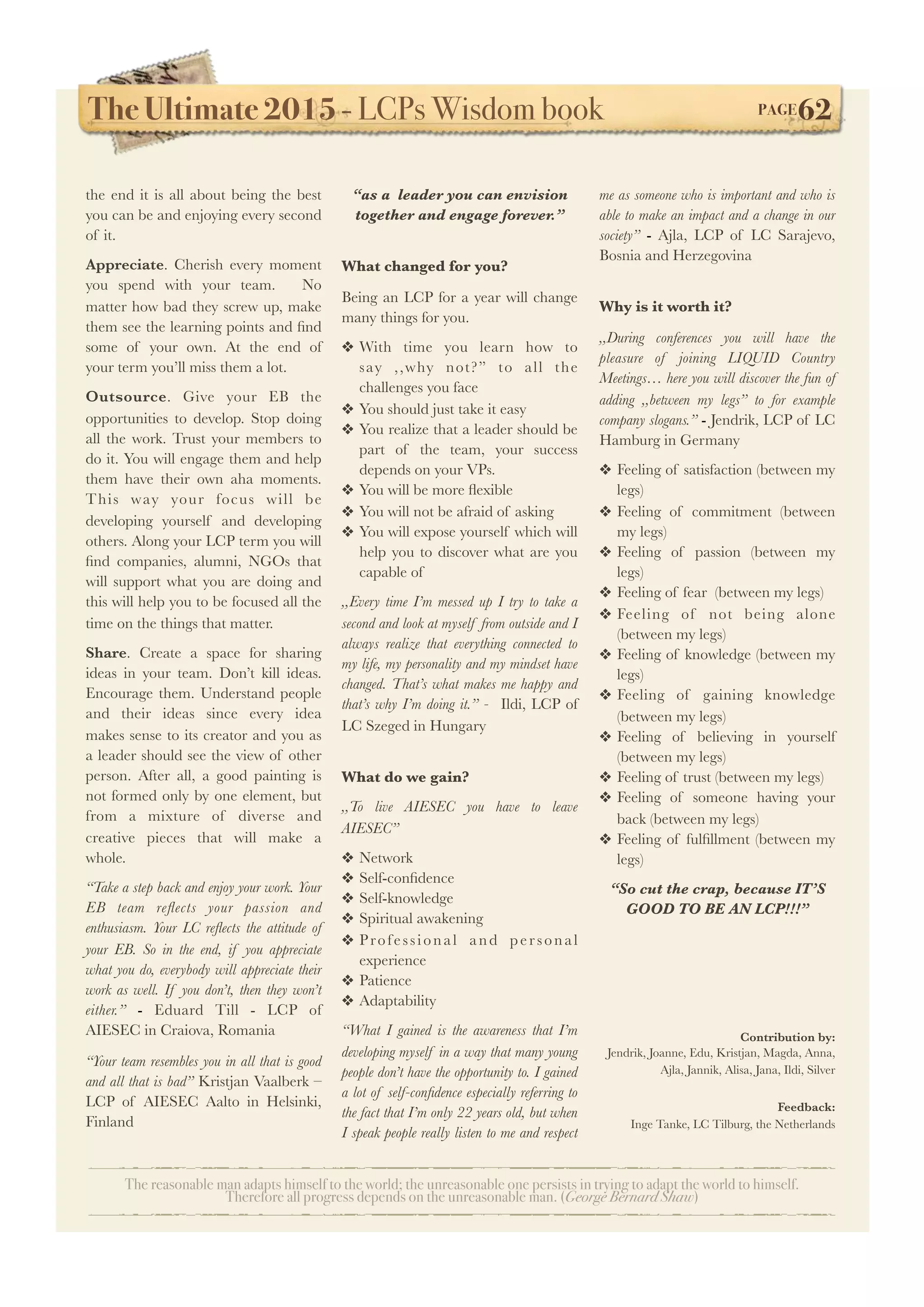The Ultimate 2015 - LCPs Wisdom book! PAGE62
The reasonable man adapts himself to the world; the unreasonable one persists in trying to adapt the world to himself.
Therefore all progress depends on the unreasonable man. (George Bernard Shaw)
the end it is all about being the best
you can be and enjoying every second
of it.
Appreciate. Cherish every moment
you spend with your team. No
matter how bad they screw up, make
them see the learning points and ﬁnd
some of your own. At the end of
your term you’ll miss them a lot.
Outsource. Give your EB the
opportunities to develop. Stop doing
all the work. Trust your members to
do it. You will engage them and help
them have their own aha moments.
This way your focus will be
developing yourself and developing
others. Along your LCP term you will
ﬁnd companies, alumni, NGOs that
will support what you are doing and
this will help you to be focused all the
time on the things that matter.
Share. Create a space for sharing
ideas in your team. Don’t kill ideas.
Encourage them. Understand people
and their ideas since every idea
makes sense to its creator and you as
a leader should see the view of other
person. After all, a good painting is
not formed only by one element, but
from a mixture of diverse and
creative pieces that will make a
whole.
“Take a step back and enjoy your work. Your
EB team reﬂects your passion and
enthusiasm. Your LC reﬂects the attitude of
your EB. So in the end, if you appreciate
what you do, everybody will appreciate their
work as well. If you don’t, then they won’t
either.” - Eduard Till - LCP of
AIESEC in Craiova, Romania
“Your team resembles you in all that is good
and all that is bad” Kristjan Vaalberk –
LCP of AIESEC Aalto in Helsinki,
Finland
“as a leader you can envision
together and engage forever.”
What changed for you?
Being an LCP for a year will change
many things for you.
❖ With time you learn how to
say ,,why not?” to all the
challenges you face
❖ You should just take it easy
❖ You realize that a leader should be
part of the team, your success
depends on your VPs.
❖ You will be more ﬂexible
❖ You will not be afraid of asking
❖ You will expose yourself which will
help you to discover what are you
capable of
,,Every time I’m messed up I try to take a
second and look at myself from outside and I
always realize that everything connected to
my life, my personality and my mindset have
changed. That’s what makes me happy and
that’s why I’m doing it.” - Ildi, LCP of
LC Szeged in Hungary
What do we gain?
,,To live AIESEC you have to leave
AIESEC”
❖ Network
❖ Self-conﬁdence
❖ Self-knowledge
❖ Spiritual awakening
❖ Professional and personal
experience
❖ Patience
❖ Adaptability
“What I gained is the awareness that I’m
developing myself in a way that many young
people don’t have the opportunity to. I gained
a lot of self-conﬁdence especially referring to
the fact that I’m only 22 years old, but when
I speak people really listen to me and respect
me as someone who is important and who is
able to make an impact and a change in our
society” - Ajla, LCP of LC Sarajevo,
Bosnia and Herzegovina
Why is it worth it?
,,During conferences you will have the
pleasure of joining LIQUID Country
Meetings… here you will discover the fun of
adding ,,between my legs” to for example
company slogans.” - Jendrik, LCP of LC
Hamburg in Germany
❖ Feeling of satisfaction (between my
legs)
❖ Feeling of commitment (between
my legs)
❖ Feeling of passion (between my
legs)
❖ Feeling of fear (between my legs)
❖ Feeling of not being alone
(between my legs)
❖ Feeling of knowledge (between my
legs)
❖ Feeling of gaining knowledge
(between my legs)
❖ Feeling of believing in yourself
(between my legs)
❖ Feeling of trust (between my legs)
❖ Feeling of someone having your
back (between my legs)
❖ Feeling of fulﬁllment (between my
legs)
“So cut the crap, because IT’S
GOOD TO BE AN LCP!!!”
Contribution by:
Jendrik, Joanne, Edu, Kristjan, Magda, Anna,
Ajla, Jannik, Alisa, Jana, Ildi, Silver
Feedback:
Inge Tanke, LC Tilburg, the Netherlands
 