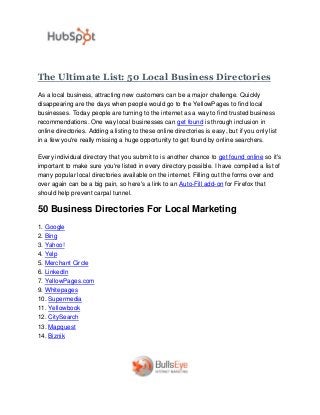 The Ultimate List: 50 Local Business Directories
As a local business, attracting new customers can be a major challenge. Quickly
disappearing are the days when people would go to the YellowPages to find local
businesses. Today people are turning to the internet as a way to find trusted business
recommendations. One way local businesses can get found is through inclusion in
online directories. Adding a listing to these online directories is easy, but if you only list
in a few you're really missing a huge opportunity to get found by online searchers.

Every individual directory that you submit to is another chance to get found online so it's
important to make sure you're listed in every directory possible. I have compiled a list of
many popular local directories available on the internet. Filling out the forms over and
over again can be a big pain, so here's a link to an Auto-Fill add-on for Firefox that
should help prevent carpal tunnel.

50 Business Directories For Local Marketing
1. Google
2. Bing
3. Yahoo!
4. Yelp
5. Merchant Circle
6. LinkedIn
7. YellowPages.com
9. Whitepages
10. Supermedia
11. Yellowbook
12. CitySearch
13. Mapquest
14. Biznik
 