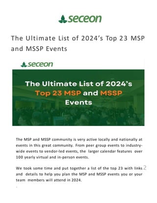 The Ultimate List of 2024’s Top 23 MSP
and MSSP Events
2
The MSP and MSSP community is very active locally and nationally at
events in this great community. From peer group events to industry-
wide events to vendor-led events, the larger calendar features over
100 yearly virtual and in-person events.
We took some time and put together a list of the top 23 with links
and details to help you plan the MSP and MSSP events you or your
team members will attend in 2024.
 