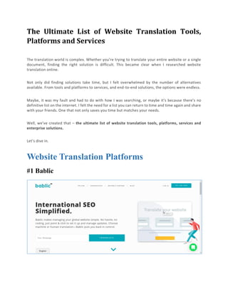 The Ultimate List of Website Translation Tools,
Platforms and Services
The translation world is complex. Whether you’re trying to translate your entire website or a single
document, finding the right solution is difficult. This became clear when I researched website
translation online.
Not only did finding solutions take time, but I felt overwhelmed by the number of alternatives
available. From tools and platforms to services, and end-to-end solutions, the options were endless.
Maybe, it was my fault and had to do with how I was searching, or maybe it’s because there’s no
definitive list on the internet. I felt the need for a list you can return to time and time again and share
with your friends. One that not only saves you time but matches your needs.
Well, we’ve created that – the ultimate list of website translation tools, platforms, services and
enterprise solutions.
Let’s dive in.
Website Translation Platforms
#1 Bablic
 