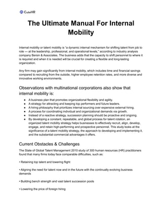 The Ultimate Manual For Internal
Mobility
Internal mobility or talent mobility is “a dynamic internal mechanism for shifting talent from job to
role — at the leadership, professional, and operational levels,” according to industry analysis
company Bersin & Associates. The business adds that the capacity to shift personnel to where it
is required and when it is needed will be crucial for creating a flexible and long-lasting
organization.
Any firm may gain significantly from internal mobility, which includes time and financial savings
compared to recruiting from the outside, higher employee retention rates, and more diverse and
innovative working environments.
Observations with multinational corporations also show that
internal mobility is:
● A business plan that promotes organizational flexibility and agility.
● A strategy for attracting and keeping top performers and future leaders.
● A hiring philosophy that prioritizes internal sourcing over expensive external hiring.
● A process for coordinating individual and organizational demands via growth.
● Instead of a reactive strategy, succession planning should be proactive and ongoing.
● By developing a constant, repeatable, and global process for talent rotation, an
organized talent mobility strategy helps businesses to effectively recruit, align, develop,
engage, and retain high-performing and prospective personnel. This study looks at the
significance of a talent mobility strategy, the approach to developing and implementing it,
and the substantial commercial advantages it offers.
Current Obstacles & Challenges
The State of Global Talent Management 2010 study of 300 human resources (HR) practitioners
found that many firms today face comparable difficulties, such as:
• Retaining top talent and lowering flight
• Aligning the need for talent now and in the future with the continually evolving business
demands
• Building bench strength and vast talent succession pools
• Lowering the price of foreign hiring
 