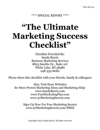 Price $97.00



                  **** SPECIAL REPORT ****



    “The Ultimate
   Marketing Success
      Checklist”
                    Checklist Provided By:
                         Sandy Barris
                  Business Marketing Services
                  8823 Satelite Dr., Suite 107
                    White Lake, MI 48386
                        248-335-8080

Please share this checklist with your friends, family & colleagues

                  Also, Visit these Websites
    for More Proven Marketing Ideas and Marketing Help:
                   www.SandyBarris.com
                www.FastMarketingPlan.com
               www.97MarketingSecrets.com

           Sign-Up Now For Free Marketing Secrets
             www.97MarketingSecrets.com/FREE



               Copyright ©2011 Sandy Barris. All rights reserved.
 