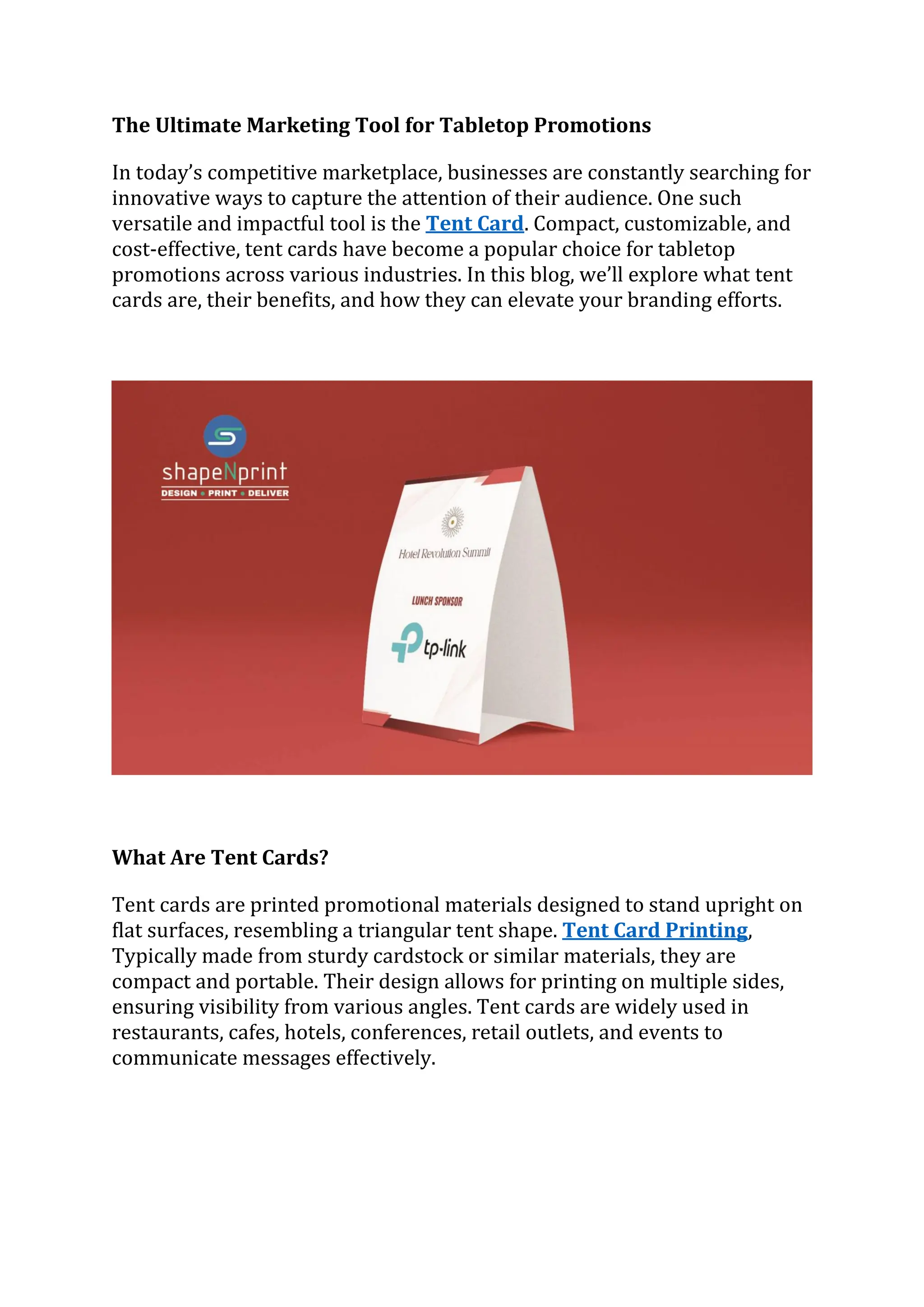 The Ultimate Marketing Tool for Tabletop Promotions
In today’s competitive marketplace, businesses are constantly searching for
innovative ways to capture the attention of their audience. One such
versatile and impactful tool is the Tent Card. Compact, customizable, and
cost-effective, tent cards have become a popular choice for tabletop
promotions across various industries. In this blog, we’ll explore what tent
cards are, their benefits, and how they can elevate your branding efforts.
What Are Tent Cards?
Tent cards are printed promotional materials designed to stand upright on
flat surfaces, resembling a triangular tent shape. Tent Card Printing,
Typically made from sturdy cardstock or similar materials, they are
compact and portable. Their design allows for printing on multiple sides,
ensuring visibility from various angles. Tent cards are widely used in
restaurants, cafes, hotels, conferences, retail outlets, and events to
communicate messages effectively.
 