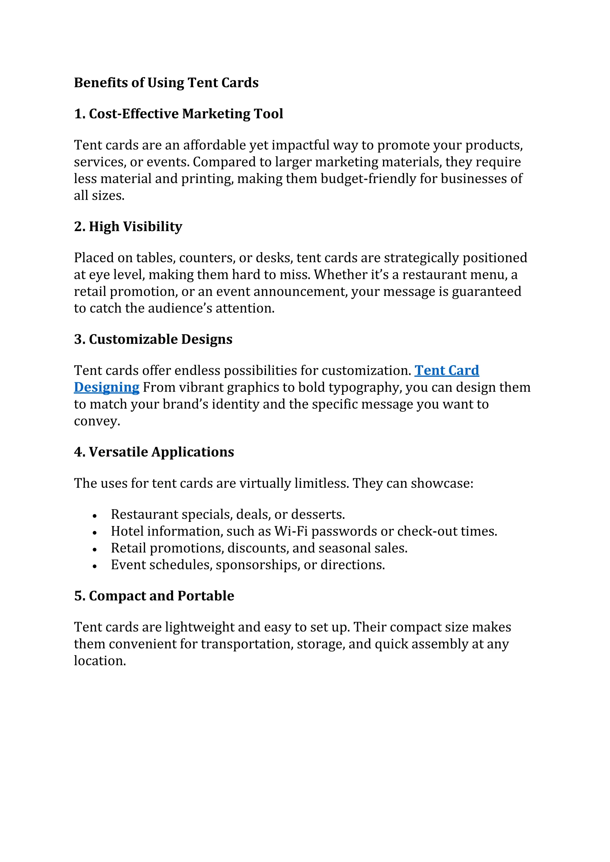 Benefits of Using Tent Cards
1. Cost-Effective Marketing Tool
Tent cards are an affordable yet impactful way to promote your products,
services, or events. Compared to larger marketing materials, they require
less material and printing, making them budget-friendly for businesses of
all sizes.
2. High Visibility
Placed on tables, counters, or desks, tent cards are strategically positioned
at eye level, making them hard to miss. Whether it’s a restaurant menu, a
retail promotion, or an event announcement, your message is guaranteed
to catch the audience’s attention.
3. Customizable Designs
Tent cards offer endless possibilities for customization. Tent Card
Designing From vibrant graphics to bold typography, you can design them
to match your brand’s identity and the specific message you want to
convey.
4. Versatile Applications
The uses for tent cards are virtually limitless. They can showcase:
 Restaurant specials, deals, or desserts.
 Hotel information, such as Wi-Fi passwords or check-out times.
 Retail promotions, discounts, and seasonal sales.
 Event schedules, sponsorships, or directions.
5. Compact and Portable
Tent cards are lightweight and easy to set up. Their compact size makes
them convenient for transportation, storage, and quick assembly at any
location.
 