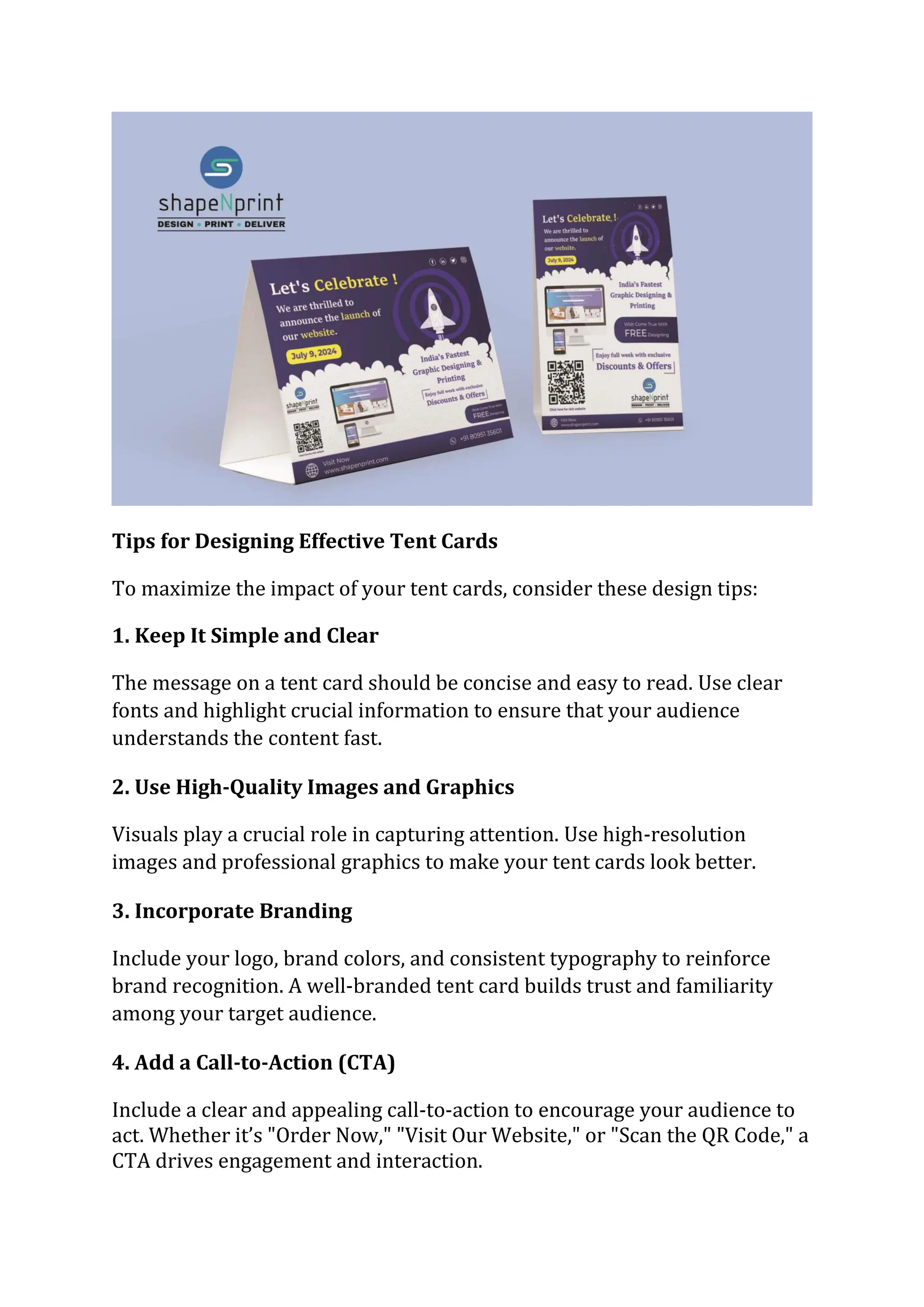 Tips for Designing Effective Tent Cards
To maximize the impact of your tent cards, consider these design tips:
1. Keep It Simple and Clear
The message on a tent card should be concise and easy to read. Use clear
fonts and highlight crucial information to ensure that your audience
understands the content fast.
2. Use High-Quality Images and Graphics
Visuals play a crucial role in capturing attention. Use high-resolution
images and professional graphics to make your tent cards look better.
3. Incorporate Branding
Include your logo, brand colors, and consistent typography to reinforce
brand recognition. A well-branded tent card builds trust and familiarity
among your target audience.
4. Add a Call-to-Action (CTA)
Include a clear and appealing call-to-action to encourage your audience to
act. Whether it’s "Order Now," "Visit Our Website," or "Scan the QR Code," a
CTA drives engagement and interaction.
 