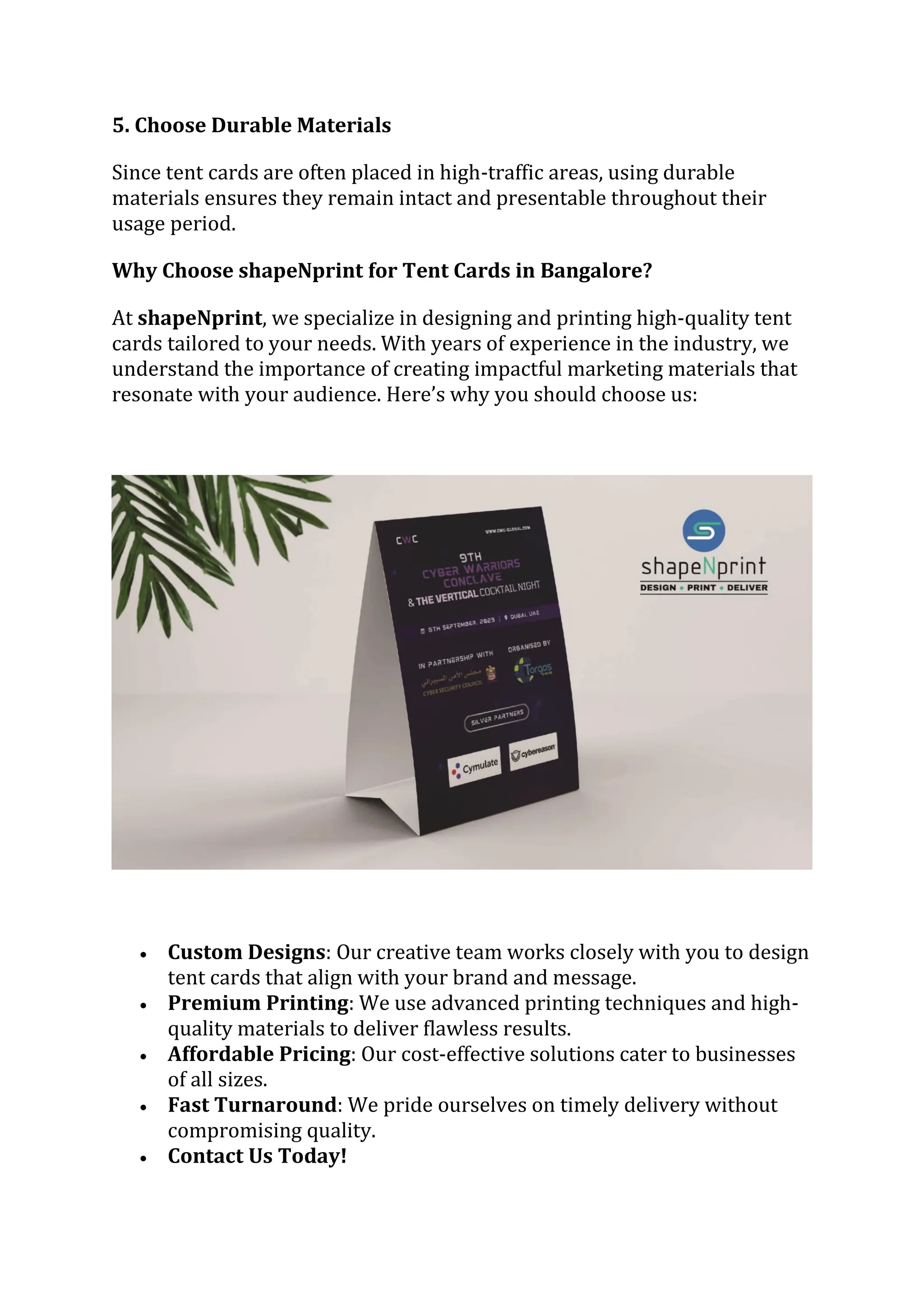 5. Choose Durable Materials
Since tent cards are often placed in high-traffic areas, using durable
materials ensures they remain intact and presentable throughout their
usage period.
Why Choose shapeNprint for Tent Cards in Bangalore?
At shapeNprint, we specialize in designing and printing high-quality tent
cards tailored to your needs. With years of experience in the industry, we
understand the importance of creating impactful marketing materials that
resonate with your audience. Here’s why you should choose us:
 Custom Designs: Our creative team works closely with you to design
tent cards that align with your brand and message.
 Premium Printing: We use advanced printing techniques and high-
quality materials to deliver flawless results.
 Affordable Pricing: Our cost-effective solutions cater to businesses
of all sizes.
 Fast Turnaround: We pride ourselves on timely delivery without
compromising quality.
 Contact Us Today!
 