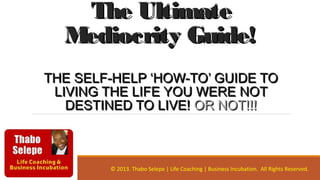 The UltimateThe Ultimate
Mediocrity Guide!Mediocrity Guide!
THE SELF-HELP ‘HOW-TO’ GUIDE TOTHE SELF-HELP ‘HOW-TO’ GUIDE TO
LIVING THE LIFE YOU WERE NOTLIVING THE LIFE YOU WERE NOT
DESTINED TO LIVE!DESTINED TO LIVE! OR NOT!!!OR NOT!!!
© 2013. Thabo Selepe | Life Coaching | Business Incubation. All Rights Reserved.
 