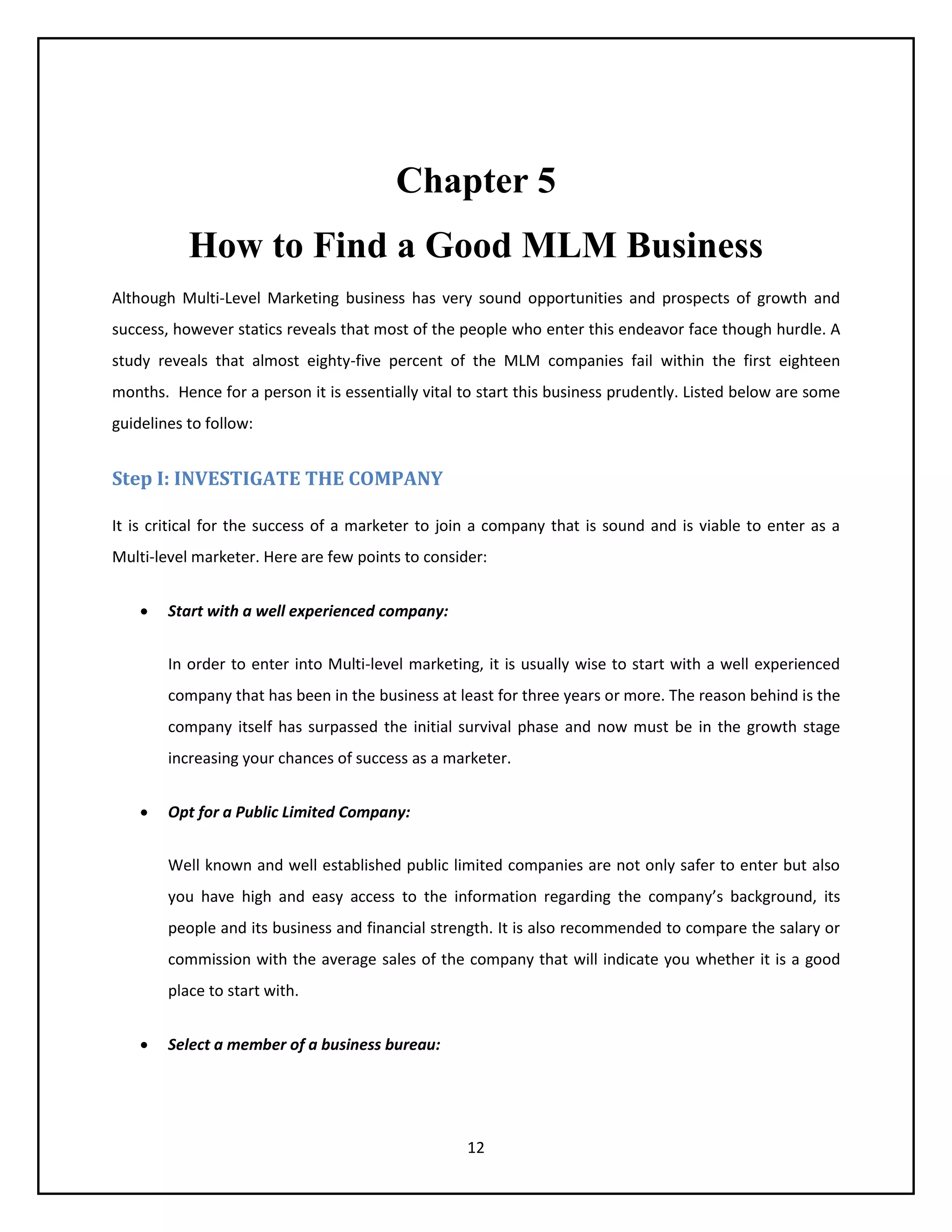 12
Chapter 5
How to Find a Good MLM Business
Although Multi-Level Marketing business has very sound opportunities and prospects of growth and
success, however statics reveals that most of the people who enter this endeavor face though hurdle. A
study reveals that almost eighty-five percent of the MLM companies fail within the first eighteen
months. Hence for a person it is essentially vital to start this business prudently. Listed below are some
guidelines to follow:
Step I: INVESTIGATE THE COMPANY
It is critical for the success of a marketer to join a company that is sound and is viable to enter as a
Multi-level marketer. Here are few points to consider:
 Start with a well experienced company:
In order to enter into Multi-level marketing, it is usually wise to start with a well experienced
company that has been in the business at least for three years or more. The reason behind is the
company itself has surpassed the initial survival phase and now must be in the growth stage
increasing your chances of success as a marketer.
 Opt for a Public Limited Company:
Well known and well established public limited companies are not only safer to enter but also
you have high and easy access to the information regarding the company’s background, its
people and its business and financial strength. It is also recommended to compare the salary or
commission with the average sales of the company that will indicate you whether it is a good
place to start with.
 Select a member of a business bureau:
 