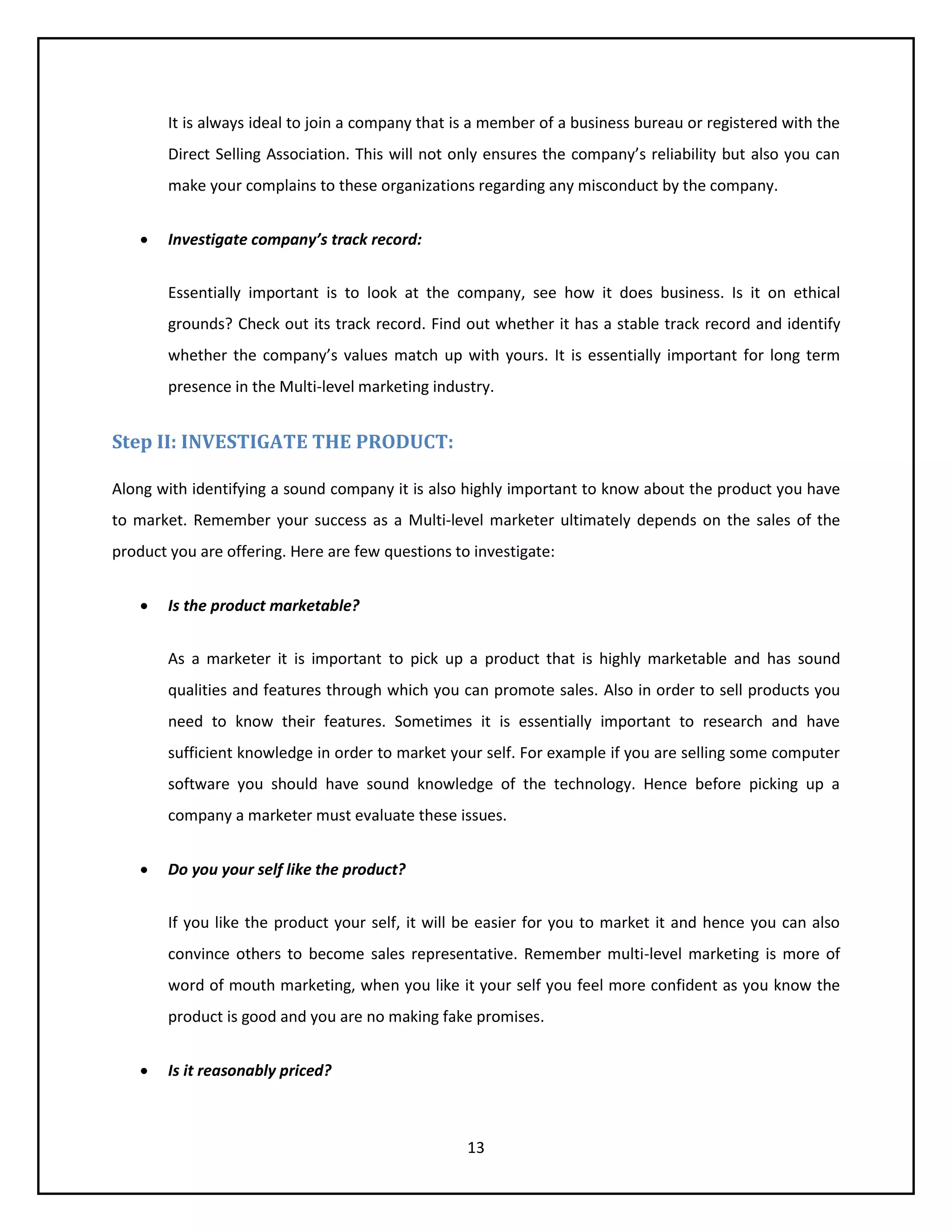 13
It is always ideal to join a company that is a member of a business bureau or registered with the
Direct Selling Association. This will not only ensures the company’s reliability but also you can
make your complains to these organizations regarding any misconduct by the company.
 Investigate company’s track record:
Essentially important is to look at the company, see how it does business. Is it on ethical
grounds? Check out its track record. Find out whether it has a stable track record and identify
whether the company’s values match up with yours. It is essentially important for long term
presence in the Multi-level marketing industry.
Step II: INVESTIGATE THE PRODUCT:
Along with identifying a sound company it is also highly important to know about the product you have
to market. Remember your success as a Multi-level marketer ultimately depends on the sales of the
product you are offering. Here are few questions to investigate:
 Is the product marketable?
As a marketer it is important to pick up a product that is highly marketable and has sound
qualities and features through which you can promote sales. Also in order to sell products you
need to know their features. Sometimes it is essentially important to research and have
sufficient knowledge in order to market your self. For example if you are selling some computer
software you should have sound knowledge of the technology. Hence before picking up a
company a marketer must evaluate these issues.
 Do you your self like the product?
If you like the product your self, it will be easier for you to market it and hence you can also
convince others to become sales representative. Remember multi-level marketing is more of
word of mouth marketing, when you like it your self you feel more confident as you know the
product is good and you are no making fake promises.
 Is it reasonably priced?
 