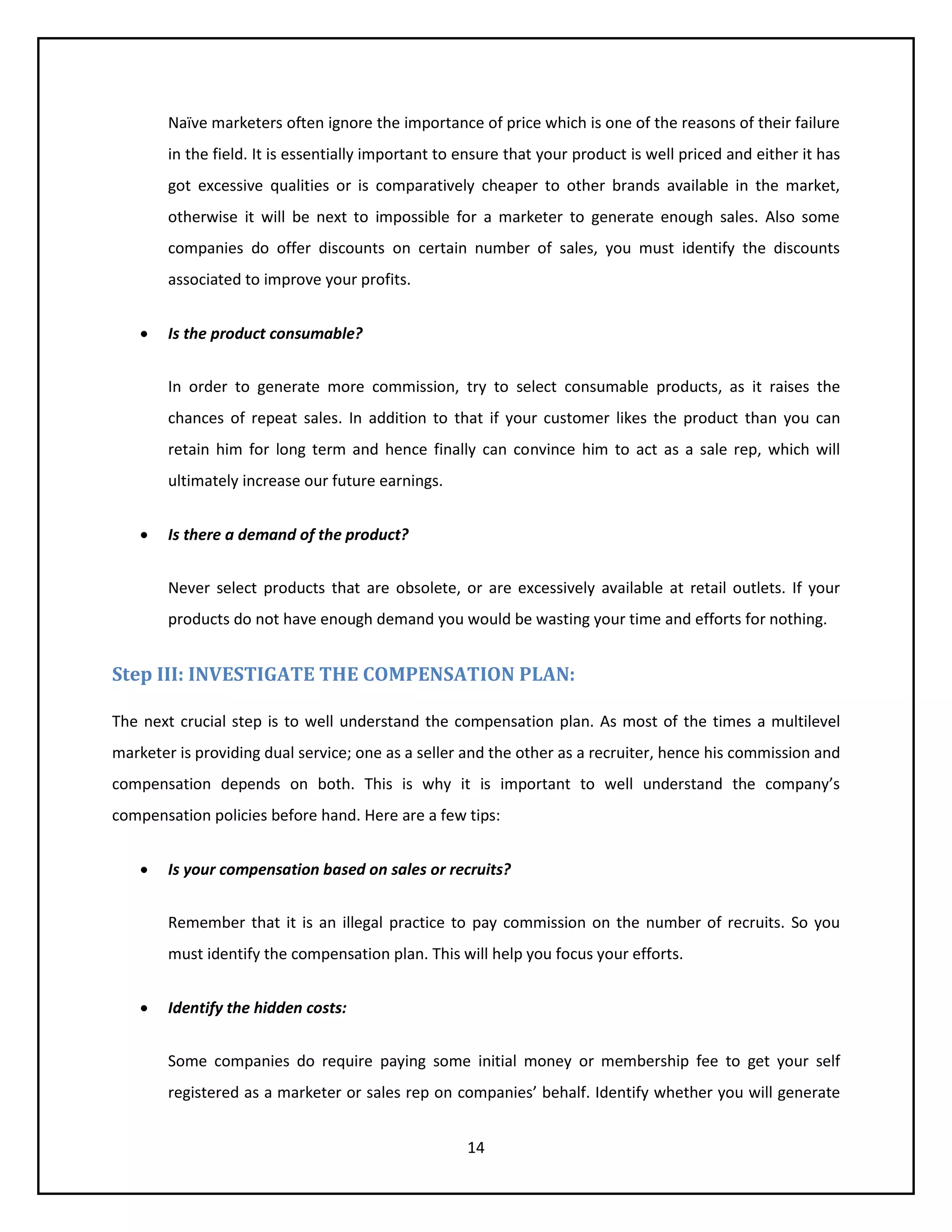 14
Naïve marketers often ignore the importance of price which is one of the reasons of their failure
in the field. It is essentially important to ensure that your product is well priced and either it has
got excessive qualities or is comparatively cheaper to other brands available in the market,
otherwise it will be next to impossible for a marketer to generate enough sales. Also some
companies do offer discounts on certain number of sales, you must identify the discounts
associated to improve your profits.
 Is the product consumable?
In order to generate more commission, try to select consumable products, as it raises the
chances of repeat sales. In addition to that if your customer likes the product than you can
retain him for long term and hence finally can convince him to act as a sale rep, which will
ultimately increase our future earnings.
 Is there a demand of the product?
Never select products that are obsolete, or are excessively available at retail outlets. If your
products do not have enough demand you would be wasting your time and efforts for nothing.
Step III: INVESTIGATE THE COMPENSATION PLAN:
The next crucial step is to well understand the compensation plan. As most of the times a multilevel
marketer is providing dual service; one as a seller and the other as a recruiter, hence his commission and
compensation depends on both. This is why it is important to well understand the company’s
compensation policies before hand. Here are a few tips:
 Is your compensation based on sales or recruits?
Remember that it is an illegal practice to pay commission on the number of recruits. So you
must identify the compensation plan. This will help you focus your efforts.
 Identify the hidden costs:
Some companies do require paying some initial money or membership fee to get your self
registered as a marketer or sales rep on companies’ behalf. Identify whether you will generate
 