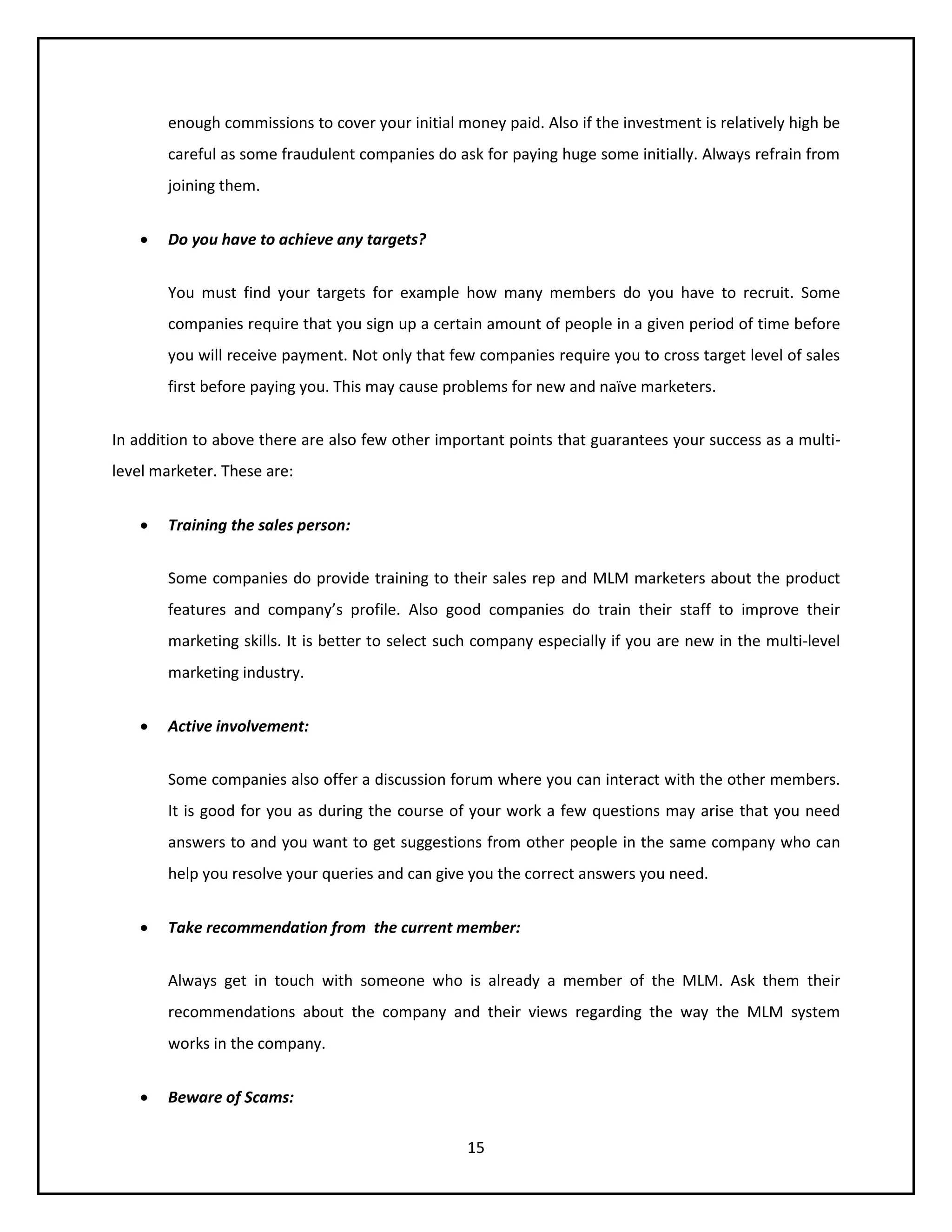 15
enough commissions to cover your initial money paid. Also if the investment is relatively high be
careful as some fraudulent companies do ask for paying huge some initially. Always refrain from
joining them.
 Do you have to achieve any targets?
You must find your targets for example how many members do you have to recruit. Some
companies require that you sign up a certain amount of people in a given period of time before
you will receive payment. Not only that few companies require you to cross target level of sales
first before paying you. This may cause problems for new and naïve marketers.
In addition to above there are also few other important points that guarantees your success as a multi-
level marketer. These are:
 Training the sales person:
Some companies do provide training to their sales rep and MLM marketers about the product
features and company’s profile. Also good companies do train their staff to improve their
marketing skills. It is better to select such company especially if you are new in the multi-level
marketing industry.
 Active involvement:
Some companies also offer a discussion forum where you can interact with the other members.
It is good for you as during the course of your work a few questions may arise that you need
answers to and you want to get suggestions from other people in the same company who can
help you resolve your queries and can give you the correct answers you need.
 Take recommendation from the current member:
Always get in touch with someone who is already a member of the MLM. Ask them their
recommendations about the company and their views regarding the way the MLM system
works in the company.
 Beware of Scams:
 