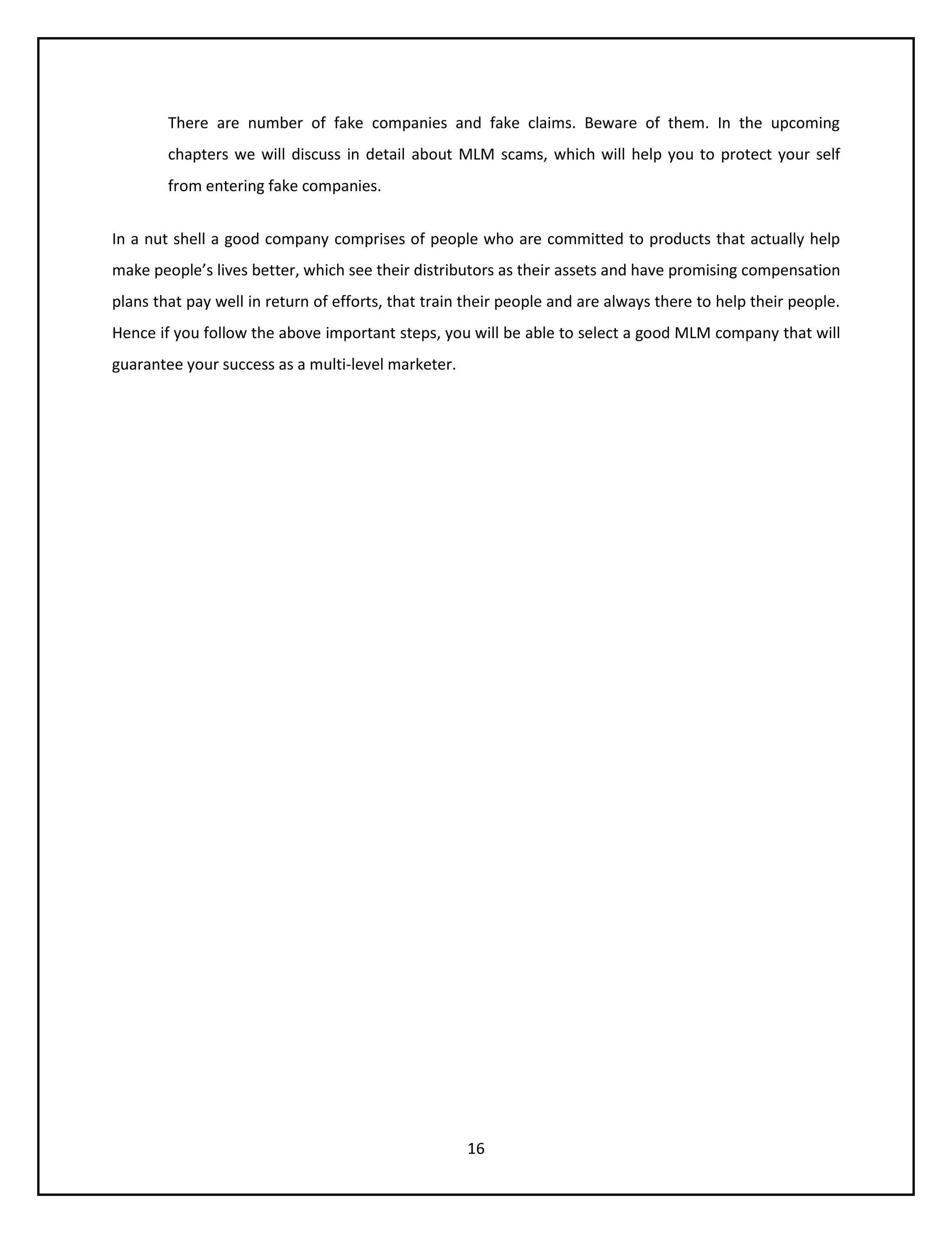 16
There are number of fake companies and fake claims. Beware of them. In the upcoming
chapters we will discuss in detail about MLM scams, which will help you to protect your self
from entering fake companies.
In a nut shell a good company comprises of people who are committed to products that actually help
make people’s lives better, which see their distributors as their assets and have promising compensation
plans that pay well in return of efforts, that train their people and are always there to help their people.
Hence if you follow the above important steps, you will be able to select a good MLM company that will
guarantee your success as a multi-level marketer.
 